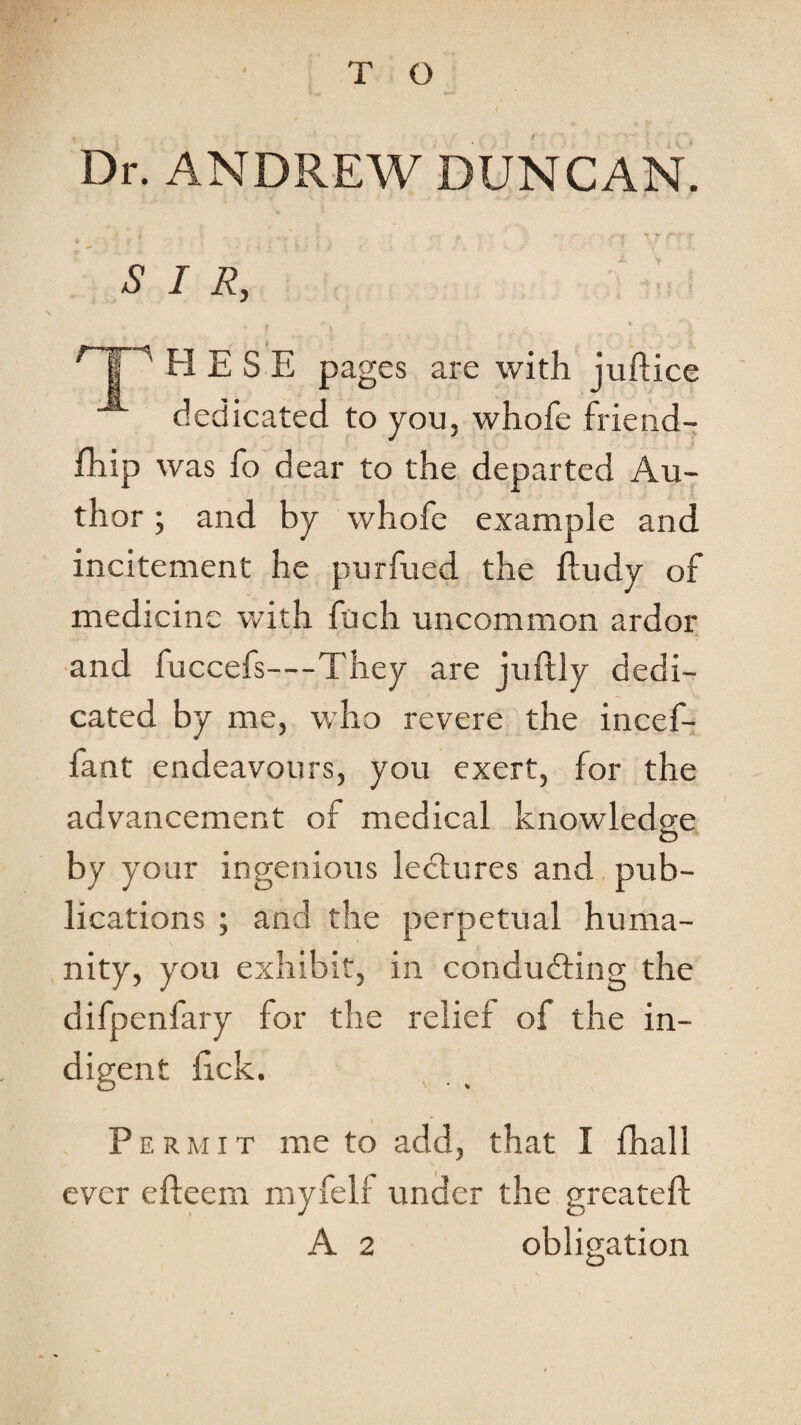 T O Dr. ANDREW DUNCAN. SIR, > H E S E pages are with juftice dedicated to you, whofe friend- £hip was fo dear to the departed Au¬ thor ; and by whofe example and incitement he purfued the fludy of medicine with fuch uncommon ardor ■and fuccefs—They are juftly dedi¬ cated by me, who revere the incef- fant endeavours, you exert, for the advancement of medical knowledge by your ingenious lectures and pub¬ lications ; and the perpetual huma¬ nity, you exhibit, in conducting the difpenfary for the relief of the in¬ digent fick. . Permit me to add, that I fhall ever efteem myfelf under the greateft