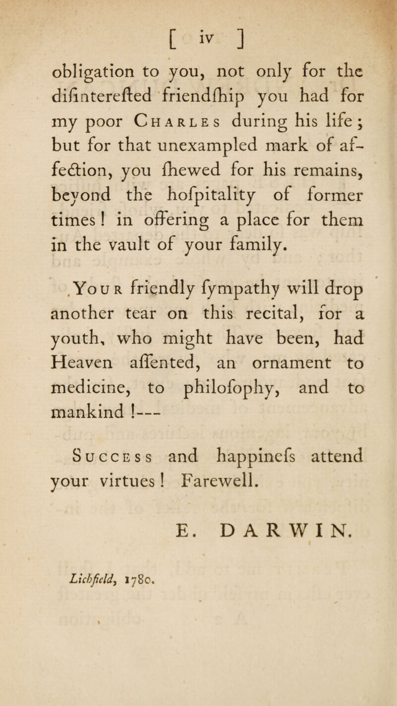 [ ] * obligation to you, not only for the • dilinterefted ’friendlhip you had for my poor Charles during his life; but for that unexampled mark of af- fedtion, you fhewed for his remains, beyond the hofpitality of former times! in offering a place for them in the vault of your family. .Your friendly fympathy will drop another tear on this recital, for a youth, who might have been, had Heaven affented, an ornament to medicine, to philofophy, and to mankind !— Success and happinefs attend your, virtues! Farewell. Lichfield^ 1780. % E. DARWIN.