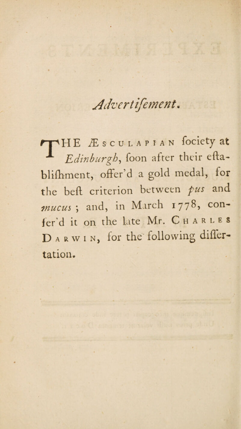 jldvertifement. rr^HE iE s c u I. a P I a n fociety at Edinburgh^ foon afrer their efta- blifliment, offer’d a gold medal, for the beft criterion between fus and jnucus ■, and, in March 177^5 con- fer’d it on the late Mr. Charles Darwin, for the following differ- tation.