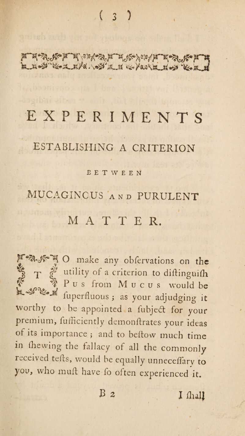 1 EXPERIMENTS ESTxlBLISHlNG A CRITERION BETWEEN MUCAGINCUS AND PURULENT I MATTER. WO make any obfervations on the ^ T utility of a criterion to diftinguifh ^ ^ P u s from Mucus would be fuperfluous ; as your adjudging it worthy to be appointed a fubjedl for your premium, fufficiently demonftrates your ideas of its importance ; and to beftow much time in (hewing the fallacy of all the commonly received tefts, would be equally unneceffary to you, who muft have fo often experienced it. J3 2 I (lull