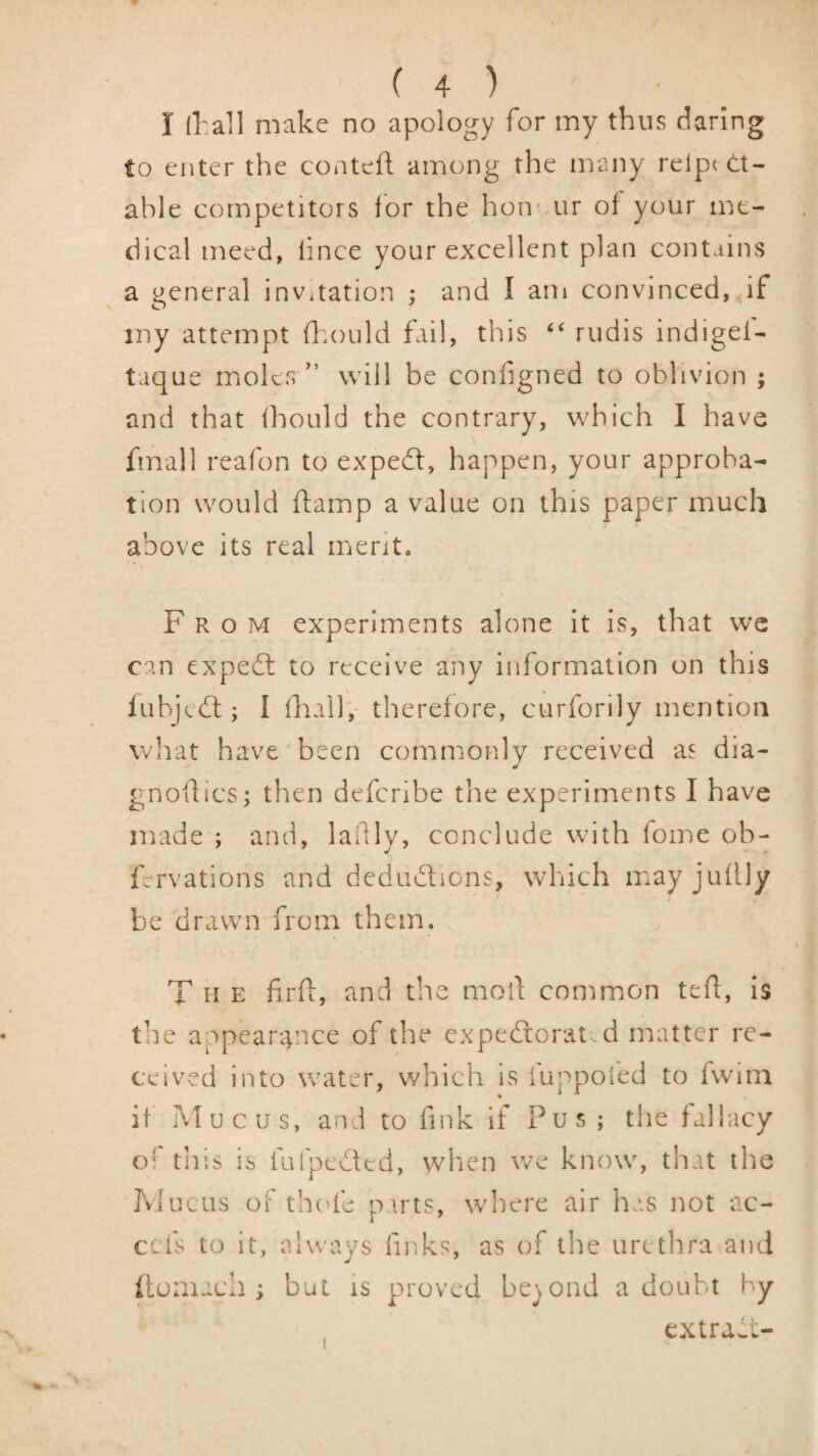 I (hall make no apology for my thus daring to enter the conteli among the many reipt st¬ able competitors ibr the hon* ur of your me¬ dical meed, lince your excellent plan contains a general invitation ; and I am convinced, if iny attempt fhould hiil, this “ rudis indigef- taque moks ” will be configned to oblivion ; and that ihould the contrary, which I have fmall reafon to expedl, happen, your approba¬ tion would ftamp a value on this paper much above its real merit. v. From experiments alone it is, that we can expebt to receive any information on this iubjebt; I lhail; thereiore, curforily mention wliat have been commonly received as dia- gnoflics; then deferibe the experiments I have made ; and, lalllv, conclude with fome ob- fervations and dedudions, which mayjuilly be drawn from them. T H E firfi, and the moll common teil, is the appeantnee of the expedorat.d matter re¬ ceived into water, which is luppoled to fwmi it Mucus, and to fink if Pus ; the fallacy of tills is fufpeded, when Vve know, that the Pvlucus of th('fe pirts, where air has not ac- cefs to it, always finks, as of the urethra and (lomacli; but is proved beyond a doubt by extrawL-
