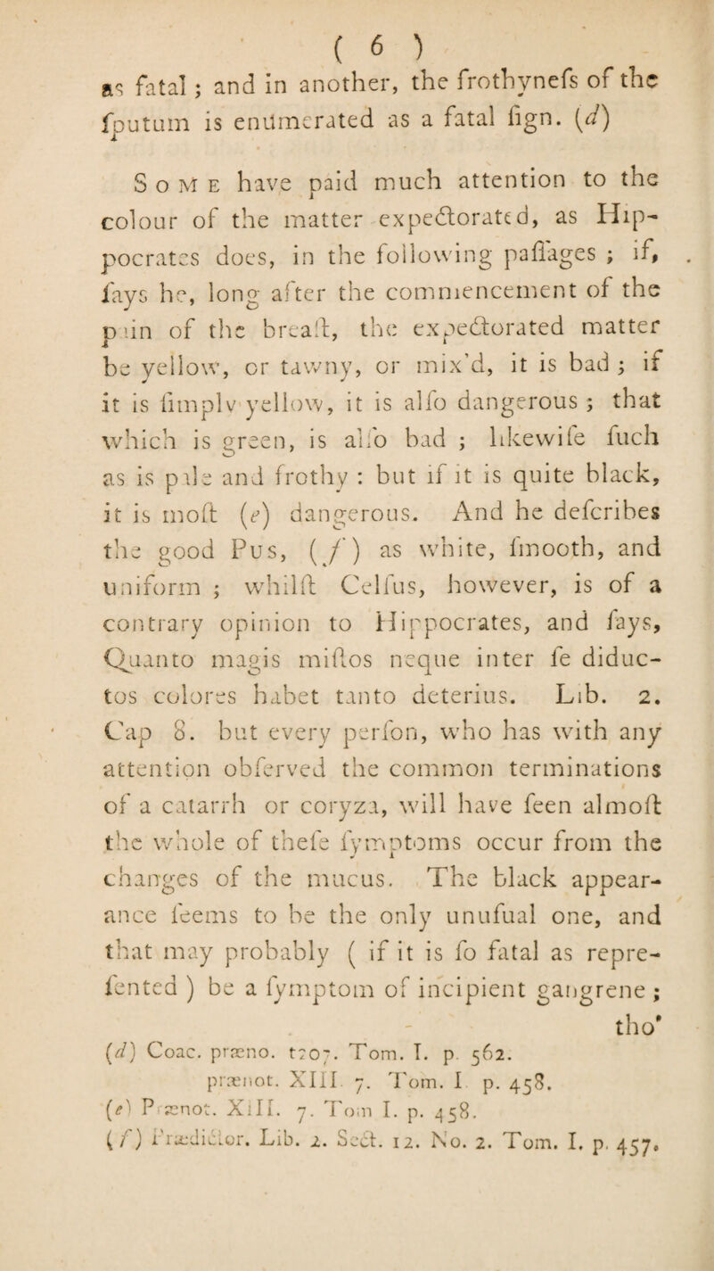 a<? fatal; and in another, the frothynefs of the fputum is enumerated as a fatal fign. [d) Some have paid much attention to the colour of the matter expedorated, as Hip¬ pocrates does, in the following paffages ; if, lays he, long alter the commencement of the D'-in of tlic bread:, the exnedorated matter i ‘ be yellow, or tawny, or mix’d, it is bad; if it is fimplvyeilow, it is alfo dangerous ; that which is green, is alfo bad ; hkewife fuch as is pile and frothy : but if it is quite black, it is moft {e) dangerous. And he deferibes the good Pus, ( /’) as white, fmooth, and uniform ; whilft Celfus, however, is of a contrary opinion to Hippocrates, and lays, Quanto magis miflos neque inter fe diduc- tos colores habet tanto deterius. Lib. 2. Cap 8. but every perfon, who has with any attention obferved the common terminations of a catarrh or coryza, will have feen almofl the whole of thefe fymptoms occur from the changes of the mucus. The black appear¬ ance feems to be the only unufual one, and that may probably ( if it is fo fatal as repre- lented ) be a fymptom of incipient gangrene ; tho' (^/) Coac. prreno. troj. Tom. T. p. 562. prx'iiot. Xm. y. Tom. I p. 458. (<?) Pip^not. XlIL y. Tom I. p, ^58. (p) i rx'diclor. Lib. z. Sect. 12. No. 2. Tom. I. p. 457.