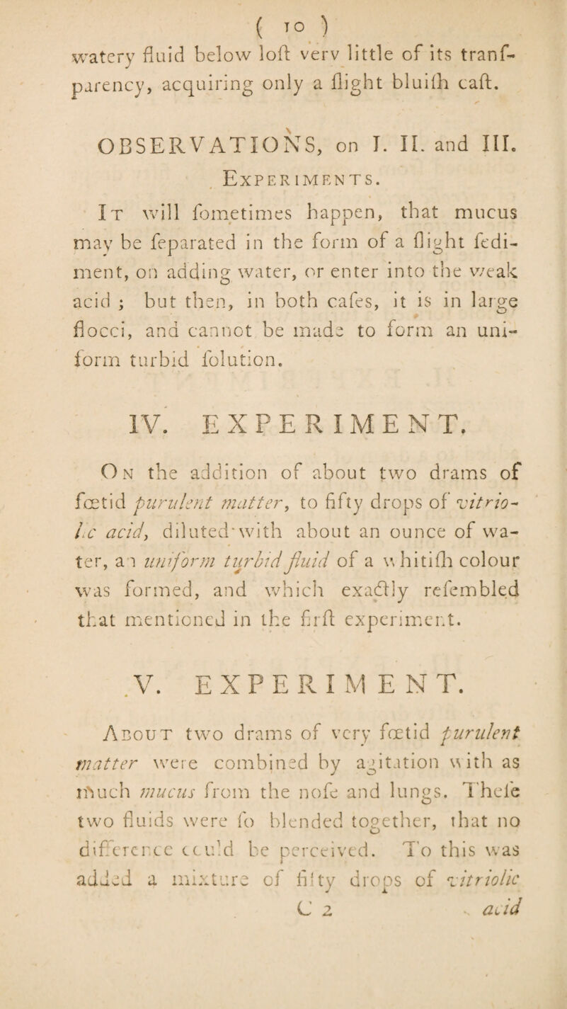( ) watery fluid below lofl verv little of its tranf- parency, acquiring only a flight bluilh call:. OBSERVATIONS, on I. IE and HE ExPER IMENTS. It \vill fometimes happen, that mucus may be feparated in the form of a flight fedi- ment, on adding water, or enter into the weak acid ; but then, in both cafes, it is in large flocci, and cannot be made to form an uni- ■ / lorm turbid folution. iv! EXPERIMENT. On the addition of about two drams of foetid purulent 7nattery to fifty drops of vitr-io^ iiC acidy diluted*with about an ounce of wa¬ ter, an uniform turbidJiuid of a \\ hitifl:i colour was formed, and which exactly refcmbled that mentioned in the firfl experiment. .V. EXPERIMENT. About two drams of very foetid purulent matter were combined by agitation with as n^uch mucus from the nofe and lungs. I'hcfe two fluids were fo blended together, that no diflercr.ee could be perceived. T'o this was added a mixture of filty droos of ^citriolic