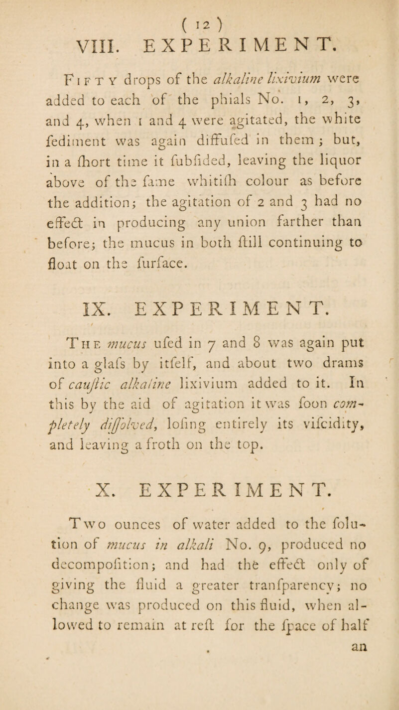 ( '2 ) VIII. EXPERIMENT. Fifty drops of the alkaline lixivium were added to each of'the phials No. i, 2, 3, and 4, when i and 4 were agitated, the white fedinient was again diffufed in them; but, in a fhort time it fubfided, leaving the liquor above of the fame whithh colour as before the addition; the agitation of 2 and 3 had no effedl in producing any union farther than before; the mucus in both hill continuing to float on the furface. IX. E X P E R I M E N T. Tii E mucus ufed in 7 and 8 was again put into a glafs by itfelf, and about two drams of caujiic alkaline lixivium added to it. In this by the aid of agitation it was foon com^ pletely difjolved, lofing entirely its vifcidity, and leaving a froth on the top. r ■ X. EXPERIMENT. 0 Two ounces of water added to the folu- tion of mucus in alkali No. 9, produced no dccompofition; and had the effedt only of giving the fluid a greater tranfparencv; no change was produced on this fluid, when al¬ lowed to remain at reft for the fpacc of half an