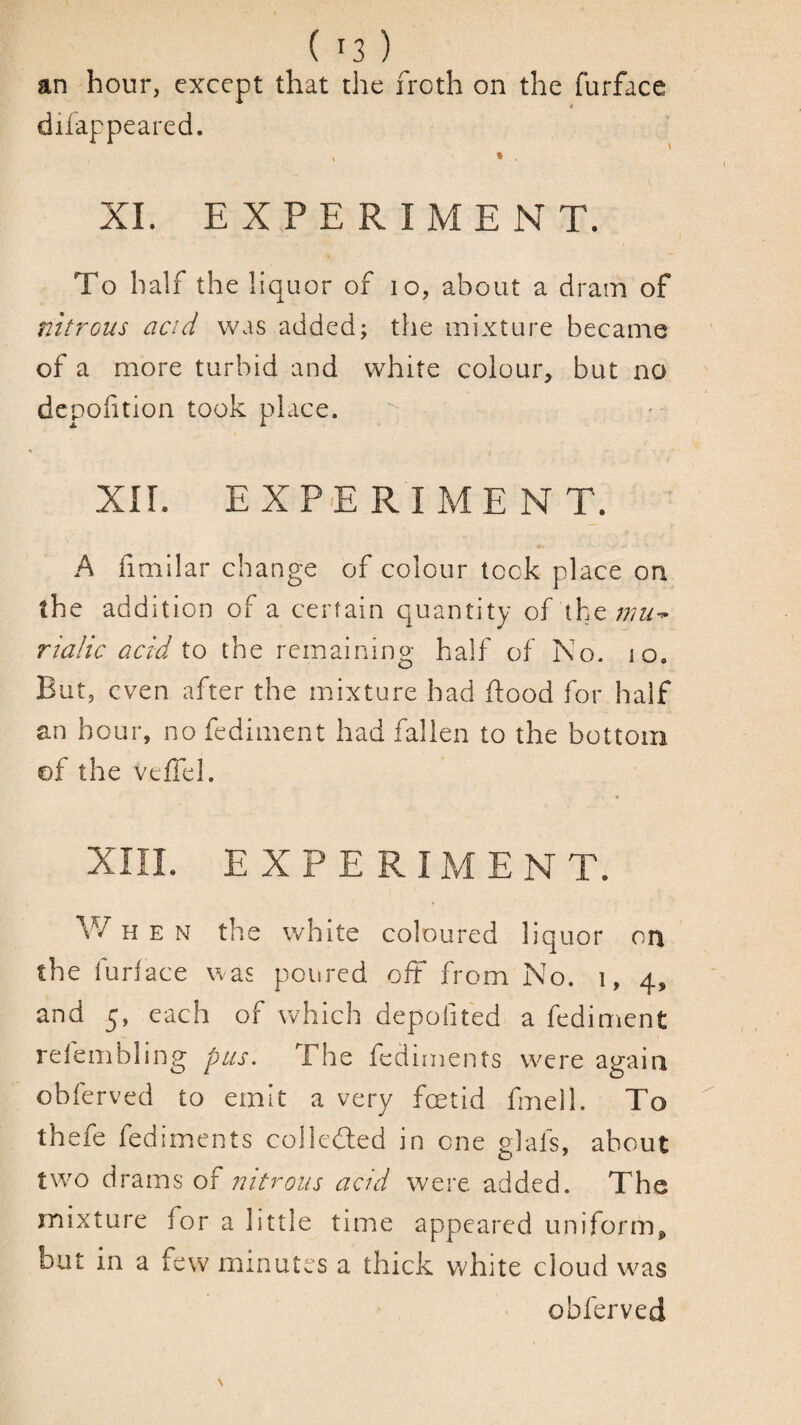 an hour, except that the froth on the furface difappeared. . • . ' XI. EXPERIMENT. To half the liq uor of lo, about a dram of nitrous acid was added; the mixture became of a more turbid and white colour, but no depofition took place. Xn. EXPERIMENT. A iimllar change of colour took place on the addition of a certain quantity of the ria/ic acid to the remaining half of No. jo. But, even after the mixture had ftood for half an hour, no fediment had fallen to the bottom of the veffel. XIIL EXPERIMENT. When the white coloured liquor on the furface was poured oft from No. i, 4, and 5, each of which depofifed a fediment refembling pus. The fediments were again obferved to emit a very fetid fmelh To thefe fediments colledled in one glafs, about two drams of nitrous acid were added. The mixture for a little time appeared uniform, but in a few minutes a thick white cloud w^as obferved