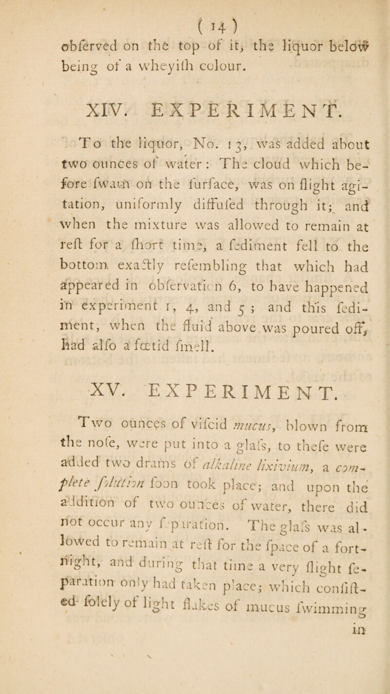 obferved on the top of it3 the liquor below being of a whe-yilli colour. ♦ • XIV. EXPERIMENT. To th'e liquor, No. 13, was added about two ounces of water: The cloud which be¬ fore fwatti on the furface, was on flight agi¬ tation, uniformly difFufed through it; and when the mixture was allowed to remain at reff for a fliort time, a fediment fell to the bottom exaTly refembling that which had appeared in obfervatu n 6, to have happened in experiment i, 4, and 5 ; and this fedi¬ ment, when the fluid above was poured off, had alfo a foetid fmell. •XV. 'EXPERIMENT. Two ounces of vifcid mucin;, blown from tlie no(e, were put into a glafs, to thefe were added two drams of ahzahne lixivium, a com^ flete fjliUnn foon took place; and upon the addition of two ounces of water, there did not occur any fepiration. The glafs was al¬ lowed to remain at red for the fpace of a fort¬ night, and during t!iat time a very flight fe- paration only had taken place; wliich confid¬ ed- folely of light flakes of mucus fwimmin-