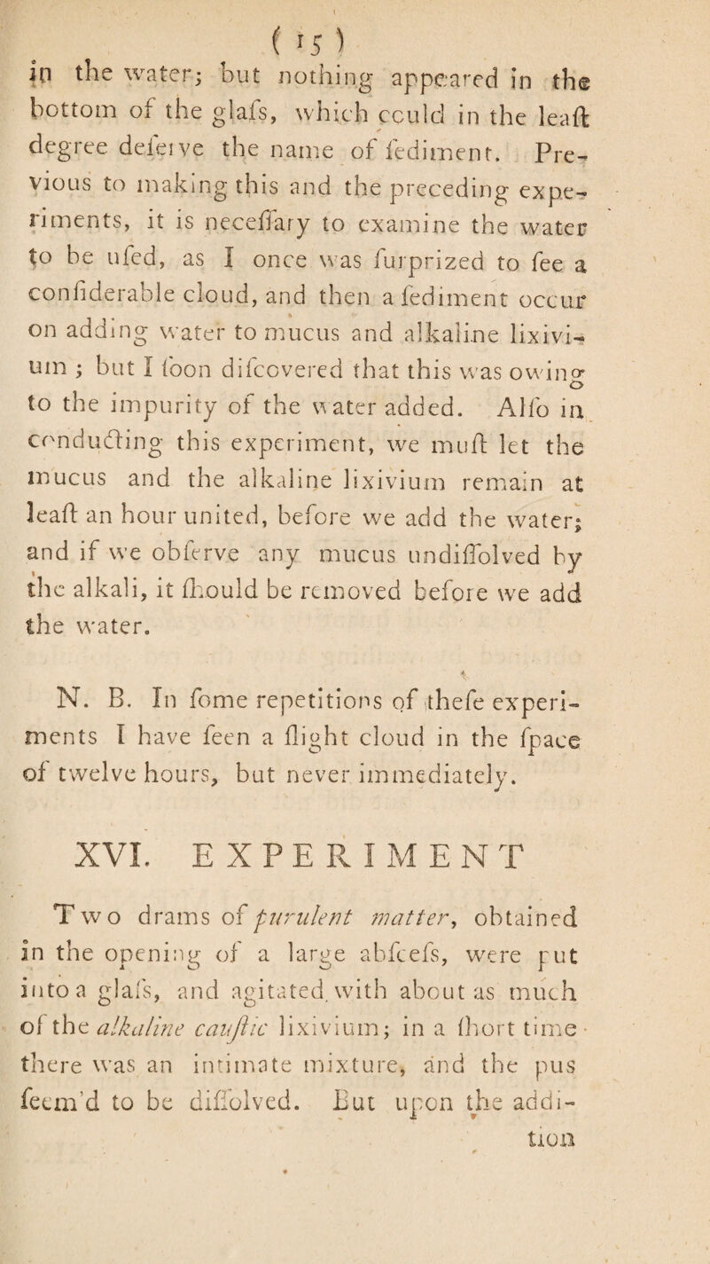in the water; but nothing appeared in the bottom of the glafs, which ccuid in the leaft degree deleive the name of fedirnent. Pre-^ vious to making this and the preceding expe-« iiments, it is necefiary to examine the water to he ufed, as I once was furprized to fee a confiderable cloud, and then a fedirnent occur on adding water to mucus and alkaline lixivia um 1 but I foon difccvered that this was owino- o to the impurity of the ater added. Alfo in conducing this experiment, we mii/l let the mucus and the alkaline lixivium remain a£ lead an hour united, before we add the water; and if we obferve any mucus undiflblved by the alkali, it flvould be removed before we add the water. N. B. In feme repetitions of-thefe experi¬ ments I have feen a flight cloud in the fpace of twelve hours, but never immediately. XVL E X P E Pv I M E N T Two drzms of furiile/7t matter^ obtained in the opening of a large abfeefs, were put into a glafs, and agitated, with about as much of ihc alkaline caujiic lixivium; in a fhort time- there was an intimate mixture, and the pus feem’d to be diffolved. But upon the addi- tiOil