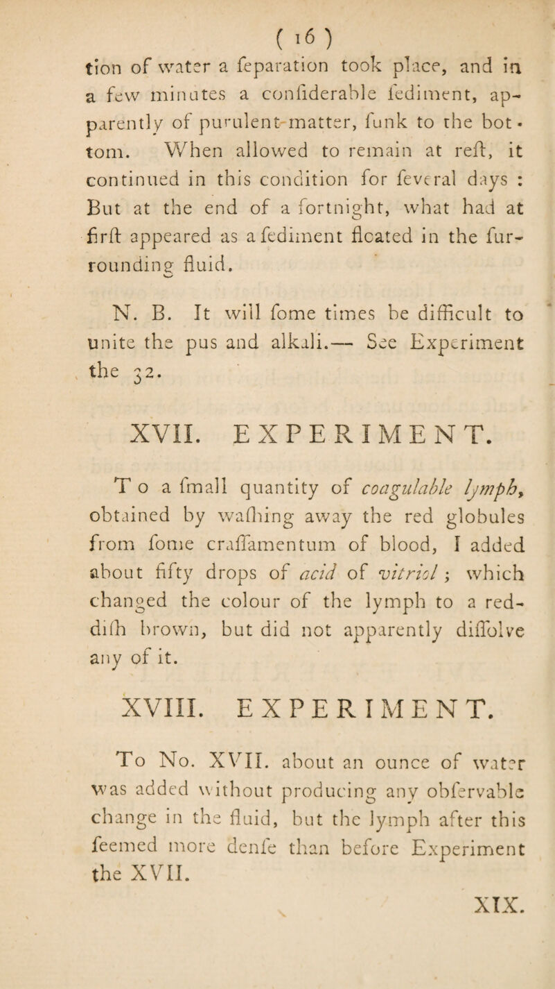 ( ^6) tion of water a reparation took place, and ia a few minutes a confiderable fediment, ap¬ parently of purulent-matter, funk to the bot¬ tom. When allowed to remain at reft, it continued in this condition for feveral days : But at the end of a fortnight, what had at firfl: appeared as afediment floated in the fur- roundins^ fluid. N. B. It will fome times be difficult to unite the pus and alkali.— See Experiment , the 32. XVII. EXPERIMENT. T o a fmall quantity of coagulable Ijmphy obtained by waflfing away the red globules from fonie cralfamentum of blood, I added about fifty drops of acid of vitriol; which changed the colour of the lymph to a red- di(h brown, but did not apparently diffolve any of it. XVIII. EXPERIMENT. To No. XVTI. about an ounce of water was added without producing any obfervablc change in the fluid, but the lymph after this feemed more denle than before E.xperiment the XVII. XIX.