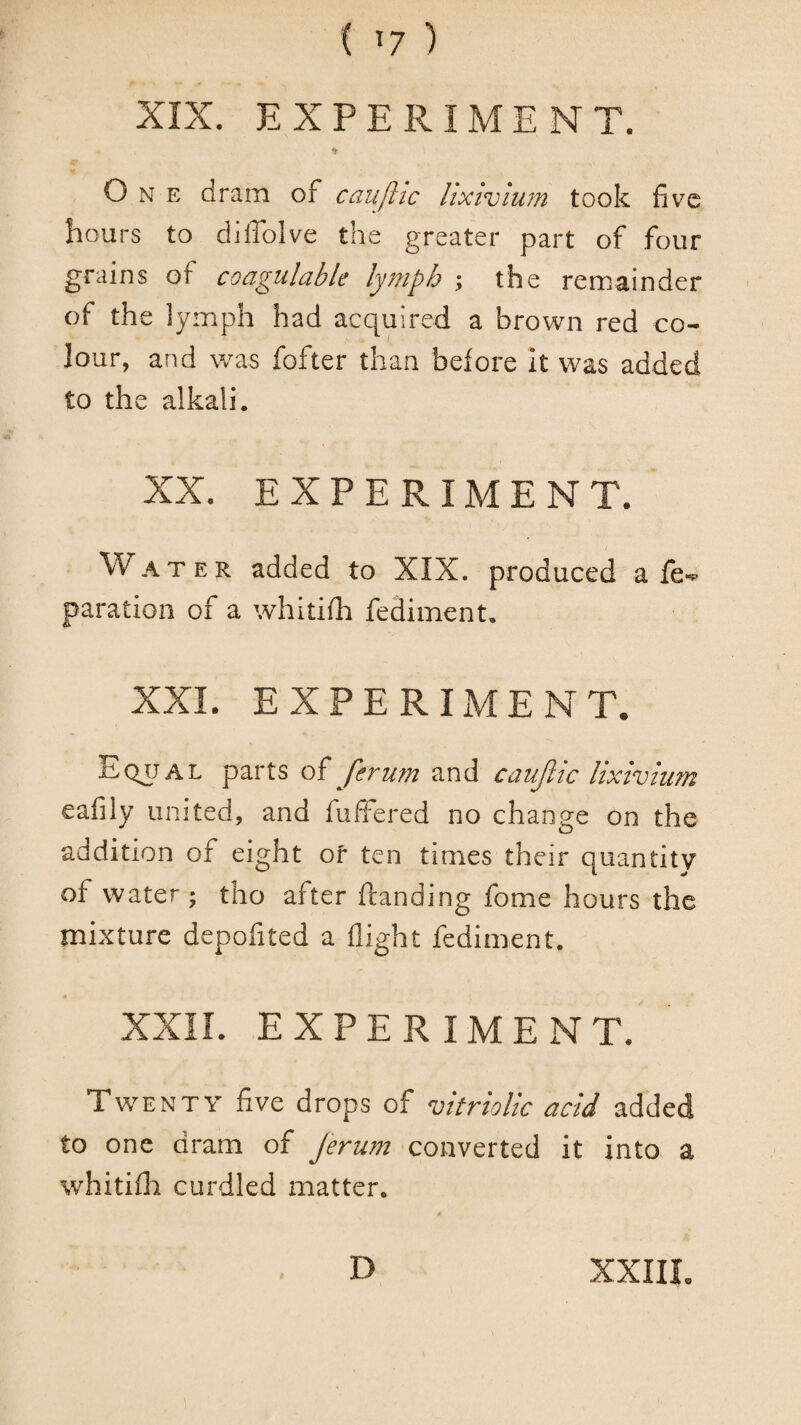 XIX. EXPERIMENT. One dram of caujlic lixivium took five hours to diffolve the greater part of four grains of cocigulable lymph y the remainder of the lymph had acquired a brown red co¬ lour, and was fofter than before it was added to the alkali. XX. EXPERIMENT. Water added to XIX. produced a fe-^ paration of a whitifh fediment, XXL EXPERIMENT. Eq^al parts ferum and cauJlic lixivium eafily united, and fuffered no change on the addition of eight of ten times their quantity of water ; tho after {landing fome hours the mixture depofited a flight fediment. XXIL EXPERIMENT. Twenty five drops of vitriolic acid added to one dram of Jerum converted it into a whitifla curdled matter. D XXIIL