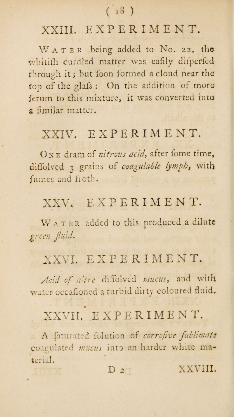 ( -8 ) XXin. EXPERIMENT. W A T E R being added to No. 22, the v/Iiitlih curdled matter was eafily difperfed through it; but foon formed a cloud near the top of the glafs : On the addition of more ferum to this mixture, it was converted into a Cmilar matter, XXIV. E X P E R I M E N,,T. One dram of nitrous acid^ after tome time, / diiTolved 3 grains of coagulable lymph, with fumes and fioth. XX V, EXPERIMENT. Wat er added to this produced a dilute green Jluid. XXVI. E X P E R I M E N T. Acid of nitre didblve'd mucus, and with water occafioned a turbid dirty coloured fluids XXVn. EXPERIMENT. A fatiirated folution of corrofive fuhhmate coarulated mucus into an harder Vvhite ma- »eru].