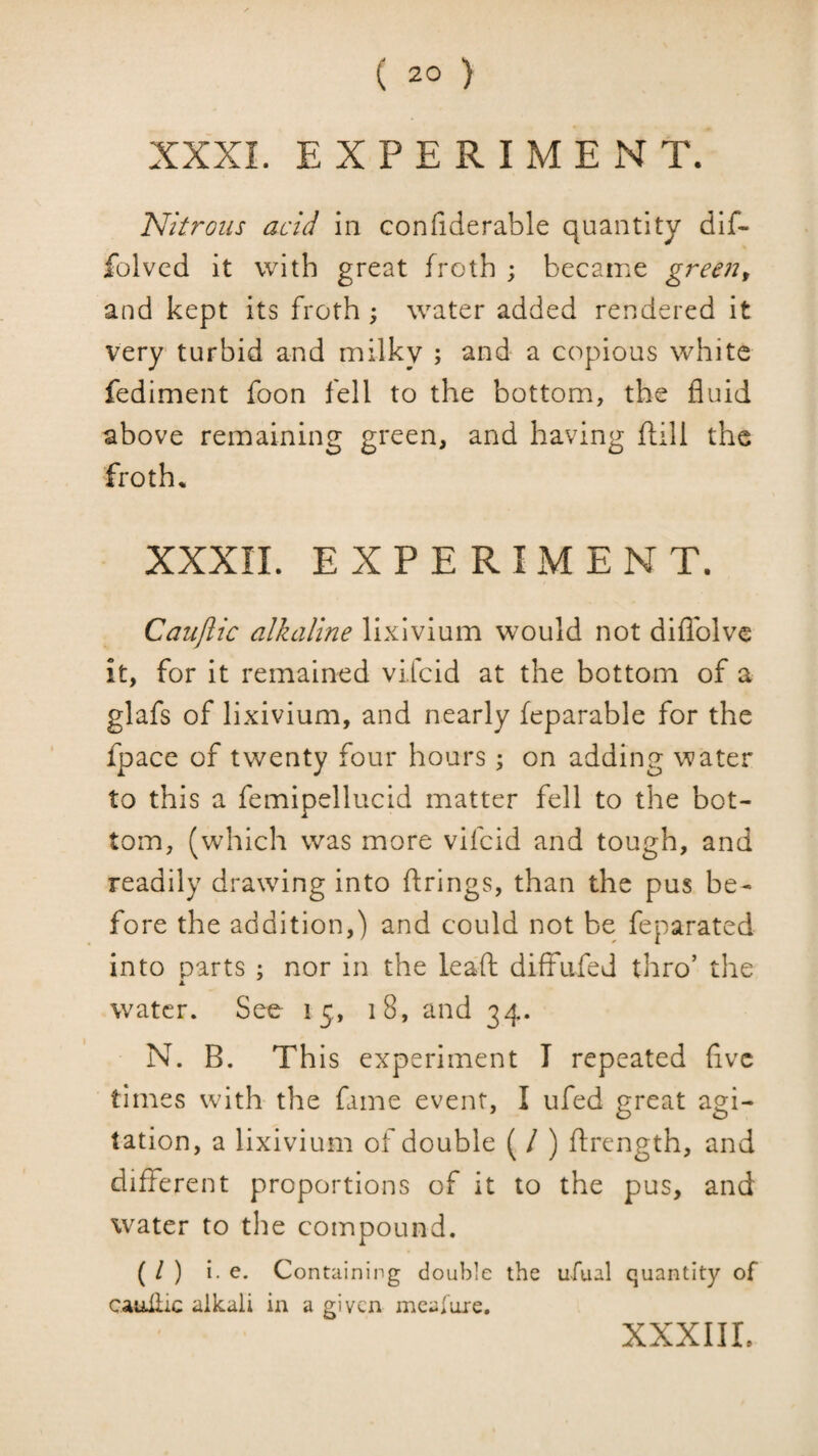 XXXI. EXPERIMENT. Nitrous acid in confiderable quantity dif- folvcd it with great froth ; became green^ and kept its froth ; water added rendered it very turbid and milky ; and a copious white fediment foon fell to the bottom, the fluid above remaining green, and having ftill the froth. XXXIL EXPERIMENT. Caujlic alkaline lixivium would not diflblve it, for it remained vifeid at the bottom of a glafs of lixivium, and nearly feparable for the fpace of twenty four hours; on adding water to this a femipellucid matter fell to the bot¬ tom, (which was more vifeid and tough, and readily drawing into firings, than the pus be¬ fore the addition,) and could not be feparated into parts ; nor in the leaf! diffufed thro’ the water. See 15., 18, and 34. N. B. This experiment I repeated flve times with the fame event, I ufed great agi¬ tation, a lixivium of double ( / ) flrcngth, and different proportions of it to the pus, and water to the compound. ( / ) i. e. Containing double the u-fual quantity of cauliic alkali in a given mcalure, XXXIIL