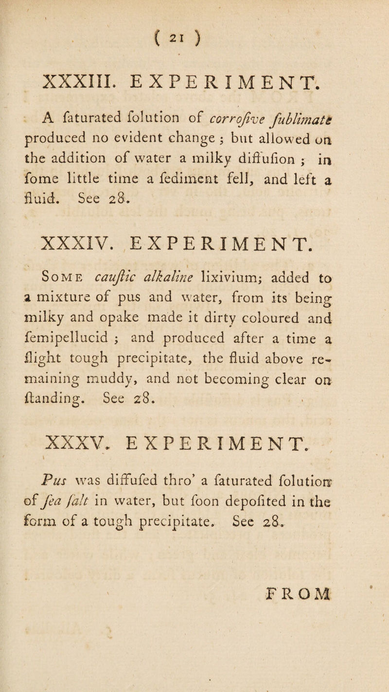 XXXIIL EXPERIMENT. A faturated folution of corrofive fublimatt produced no evident change ; but allowed on the addition of water a milky diffufion ; in fome little time a fedimcnt fell, and left a fluid. See 28. XXXIV. EXPERIMENT. ' ! Some caujiic alkaline lixivium; added to a mixture of pus and water, from its being milky and opake made it dirty coloured and femipellucid ; and produced after a time a flight tough precipitate, the fluid above re¬ maining muddy, and not becoming clear on (landing. See 28. XXXV. EXPERIMENT. Fus was diffufed thro’ a faturated folution* of fea fait in water, but foon depofited in the form of a tough precipitate. Sec 28. FROM