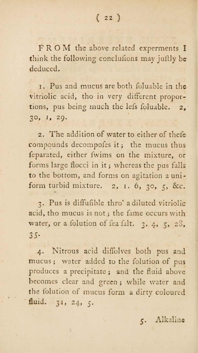 FROM the above related experments I think the following conclufions may juftly be deduced. 1. Pus and mucus are both foluable in the vitriolic acid, tho in very different propor¬ tions, pus being much the lefs foluable, 2,' 30, J, 29. « 2. The addition of water to either of thefe compounds decompofes it; the mucus thus feparated, cither fwims on the mixture, or forms large flocci in it; whereas the pus falls to the bottom, and forms on agitation a uni¬ form turbid mixture. 2, I. 6, 30, 5, &c. 3. Pus is diffufible thro’ a diluted vitriolic acid, tho mucus is not j the fame occurs with water, or a folution of fea fait. 3, 4, 5, 28, 35- « 4. Nitrous acid dlffolves both pus and mucus; water added to the folution of pus produces a precipitate ; and the fluid above becomes clear and green ; while water and the folution of mucus form a dirty coloured fluid. 31, 24, 5. 5, Alkaline