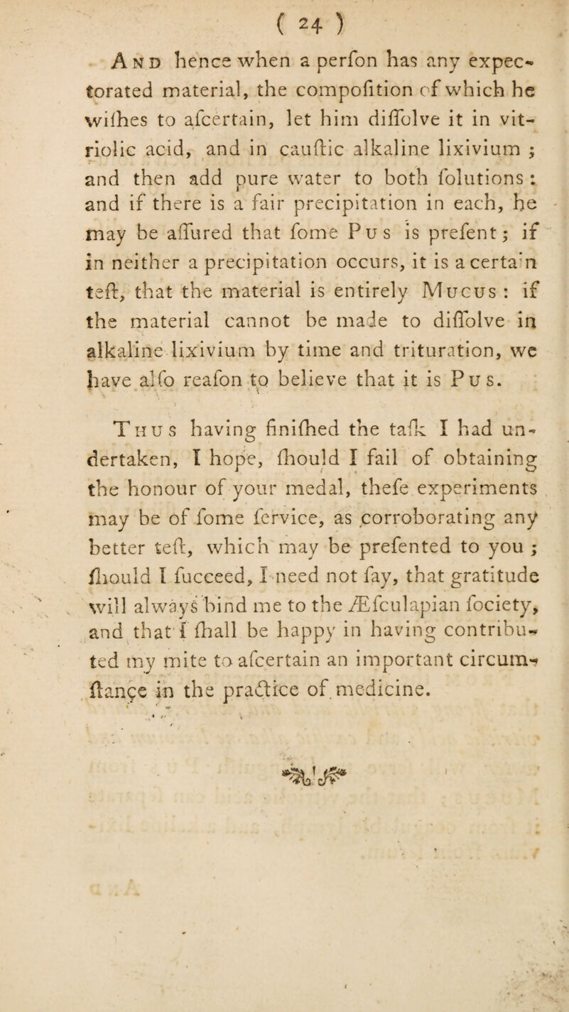 And hence when a perfon ha? any expec¬ torated material, the compofition of which he wilhes to afeertain, let him diffolve it in vit¬ riolic acid, and in cauftic alkaline lixivium ; and then add pure water to both foliitions : and if there is a fair precipitation in each, he may be affured that fome Pus is prefent; if in neither a precipitation occurs, it is acertam teft, that the material is entirely Mucus : if the material cannot be made to diffolve in alkaline lixivium by time and trituration, we have alfo reafonto believe that it is Pus. • \ ^ V ■ ; Thus having finilhed the tafk I had un¬ dertaken, I hope, fhould I fail of obtaining the honour of your medal, thefe experiments may be of fome fervice, as corroborating any better teft, whichmay be prefented to you ; fliould I fucceed, L-need not fay, that gratitude will always bind me to the ^fculapian fociety, and. that'r (hail be happy in having contribu¬ ted my mite to afeertain an important circum-» . ftanpe in the praftice of medicine. • * ^ A V