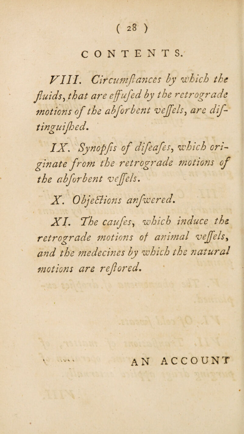 CONTENTS. F'lII. Circumftafices by which the fluids^ that are effufed by the retrograde motions of the abforbent vejjels^ are dif- IX. Synopfs of difeafes., which ori¬ ginate from the retrograde motions of the abforbent vejfels. X. ObjeBions anfwered. XI. The caufes., which induce the retrograde fnotions of animal vejfelsy and the medecines by which the natural motions are refored. an account