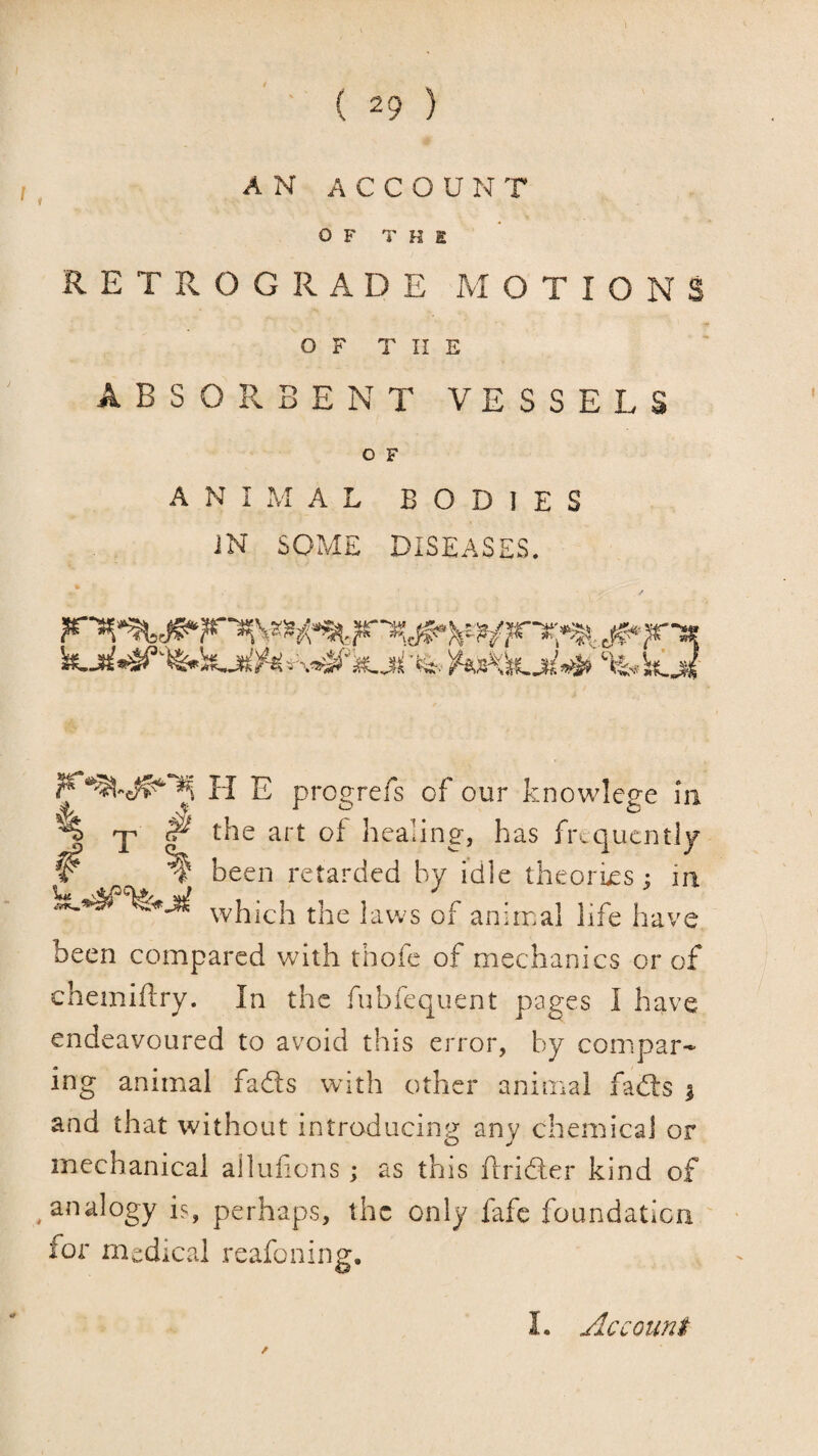 A N A C C O U N T OF T H e RETROGRADE MOTIONS O F T I! E ABSORBENT VESSELS O F ANIMAL BODIES iN SOME DISEASES. -T # # % H E progrefs of our knowlege In the art of healing, has fr«.qucntly been retarded by idle theories j in which the laws of animal life have been compared with thofe of mechanics or of chemifbry. In the fubfequent pages I have endeavoured to avoid this error, by compar¬ ing animal fads with other animal fads | and that without introducing any chemical or mechanical alliifons; as this ftrider kind of analogy is, perhaps, the only fafe foundation for medical reafoning.
