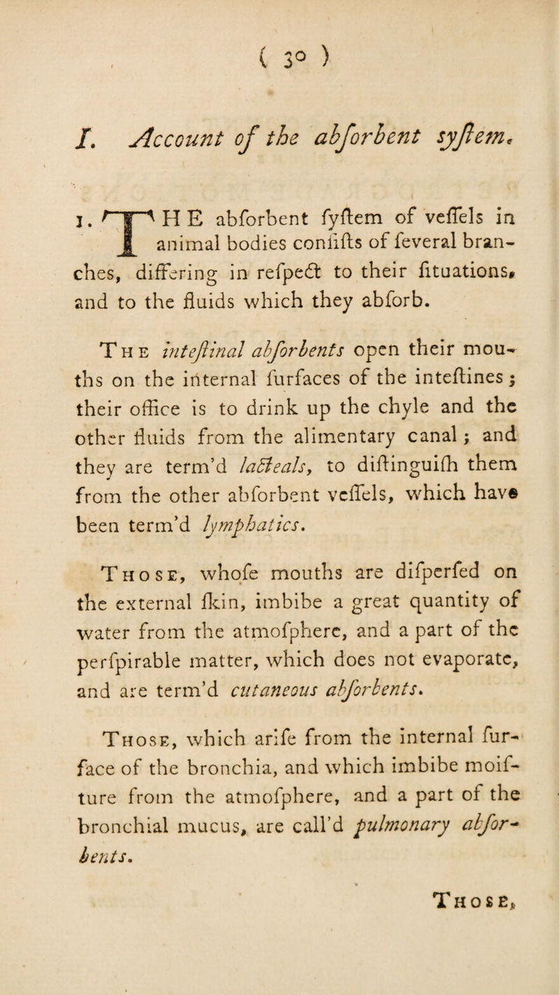 ( 3° ) /. Account of the abforhent syfem, I. I”^ H E abforbent fyftem of veflels ia animal bodies conlifts of feveral bran¬ ches, differing in refpedt to their fituations# and to the fluids which they abforb. The intejlinal ahforhenfs open their mou¬ ths on the internal furfaces of the inteflines; their office is to drink up the chyle and the other fluids from the alimentary canal; and they are term’d laBeals, to diffinguifh them from the other abforbent vcffels, which hav® been term’d lymphatics, Those, whqfe mouths are dlfperfed on the external flein, imbibe a great quantity of water from the atmofpherc, and a part of the perfpirable matter, which does not evaporate, and are term’d cutaneous ahforbents. Those, which arife from the internal fur- face of the bronchia, and which imbibe moif- ture from the atmofpherc, and a part of the bronchial mucus, are call’d pulmonary ahfor^ bents. Those,