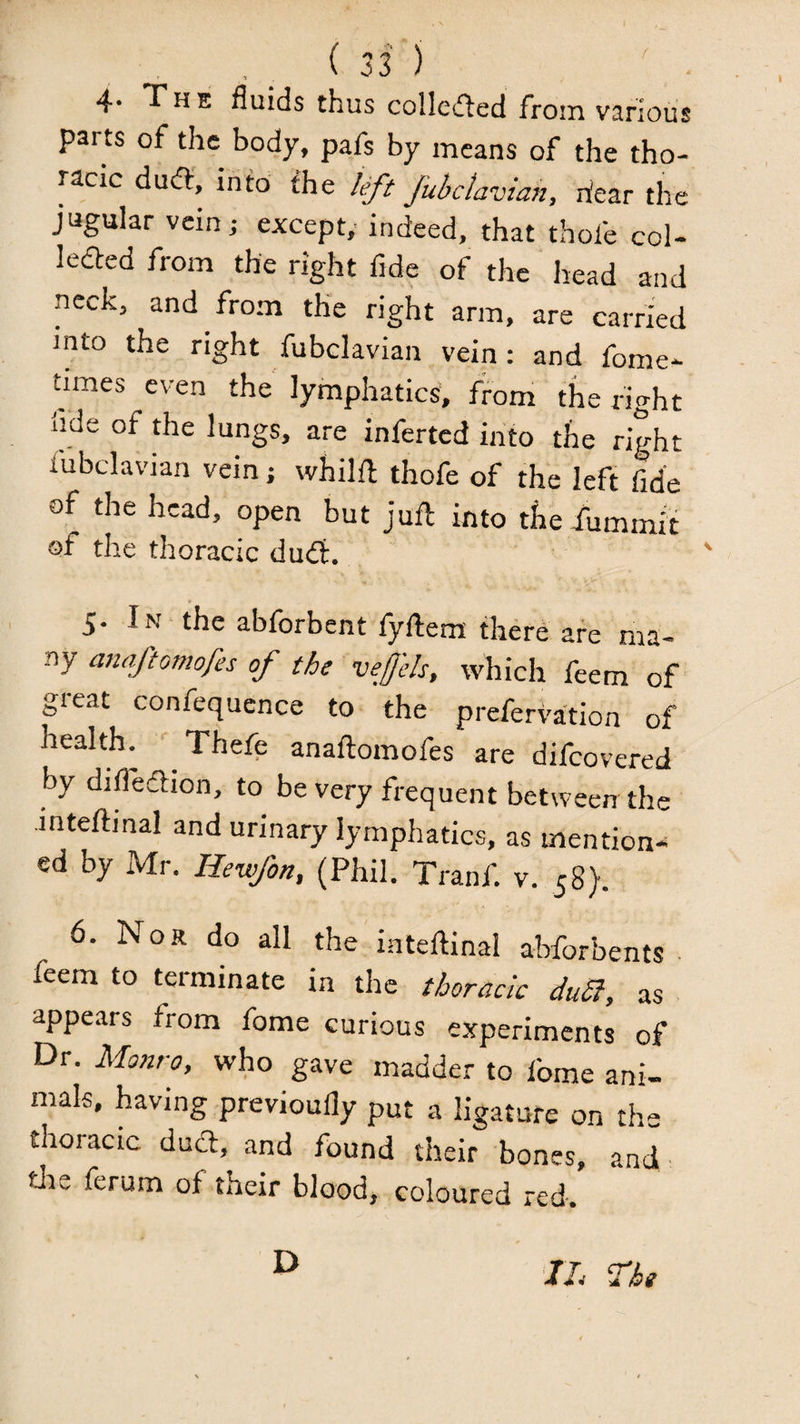 4* The fluids thus colleifled from various parts of the body, pafs by means of the tho¬ racic du(S, info the left fubdavian, hear the jugular vein; except,' indeed, that thofe col- ledfed from the right fide of the head and neck, and from the right arm, are carried into the right fubclavian vein: and fome- nmes even the lymphatics, from the right fide of the lungs, are inferred into the right fubclavian vein; whilfl thofe of the left fide of the head, open but juft into the dbrnmir of the thoracic dud:. 5. In the abforbent fyftera there are ma¬ ny anaftomofes of the veffels, which feem of great confequcnce to the prefervation of health. Thefe anaftomofes are difeovered by difledion, to be very frequent between the inteftinal and urinary lymphatics, as mention¬ ed by xMr. Hewfon, (Phil. Tranf. v. 58). 6. Nor do all the inteftinal abforbents ■ feem to terminate in the thoracic duSl, as appears from fome curious experiments of Dr. Monro, who gave madder to fome ani¬ mals, having previoufly put a ligature on the thoracic dueft, and found their bones, and tlie ferum of their blood, coloured red. D IL The