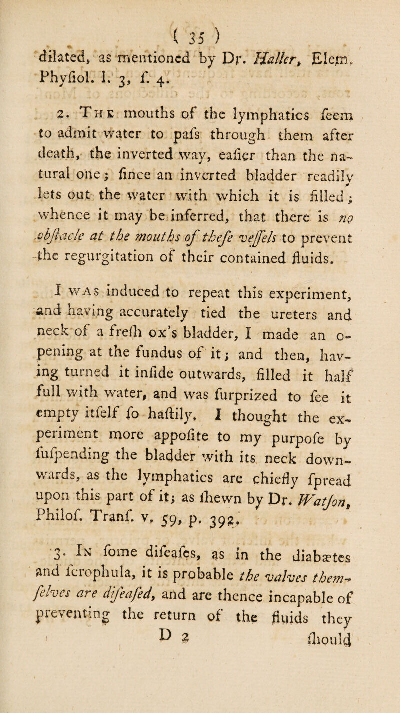 dilated , as mentioned by Dr. Mailer^ Elett),. Phyfiol. L 3, f. 4. 2. The mouths of the lymphatics feem to admit water to pafs through, them after death,* the inverted way, eafier than the na-- turalone; fince an inverted bladder readilv lets out the water with which it is filled ^ whence it may be inferred, that there is ng .objlacle at the mouths oj' thefe veffels to prevent the regurgitation of their contained fluids. I WAS induced to repeat this experiment, and having accurately tied the ureters and neck of a frefh ox’s bladder, I made an o- pening at tne fundus of it ; and then, hav¬ ing turned it infide outwards, filled it half full v/ith water, and was furprized to fee it empty itfelf fo haftily. I thought the ex¬ periment more appoflte to my purpofe by fufpending the bladder with its, neck down¬ wards, as the lymphatics are chiefly fpread upon this part of it; as fhewn by Dr. JVatJon, Philof. Tranf. v, 59, p, 3. In fome difeafes, as m the diabaE*tcs and fcrophula, it is probable the valves thern-^ [elves are difeafed, and are thence incapable of preventing the return of the fluids they ' ^ fliould '
