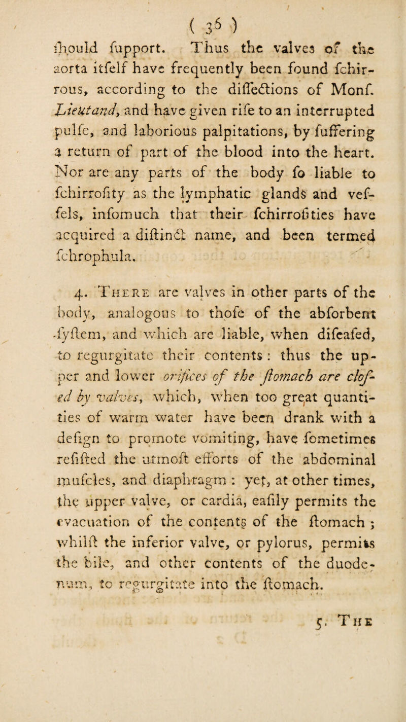 / ( 3^ ) ilipuld flipport. Thus the valves of th,e aorta itfelf have frequently been found fehir- rous, according to the diflcdlions of Monf Zjieutandy and have given rife to an interrupted pulfe, and laborious palpitations, by fuffering a return of part of the blood into the heart. Nor are any parts of the body fo liable to fchirrofity as the lymphatic glands and vef- fels, infomuch that their fchirroCtics have acquired a diftindl name, and been termed fchrophula, 4. There are valves in other parts of the body, analogous to thpfe of the abforbent dyhem, and which arc liable, when difeafed, to regurgitate their contents : thus the up¬ per and lower orifices of the ftomach are clof- ed by valvesy which, when too gre^t quanti¬ ties of warm water have been drank with a dcfign to promote vomiting, have fometimes refifted the utmoft efforts of the abdominal mufcles, and diaph-ragm : yet, at other times, the upper valve, or cardia, eafily permits the evacuation of the contents of the ftomach ; whilft the inferior valve, or pylorus, permits the hilc, and other contents of the duode- num, to regurgitate into the ftomach.