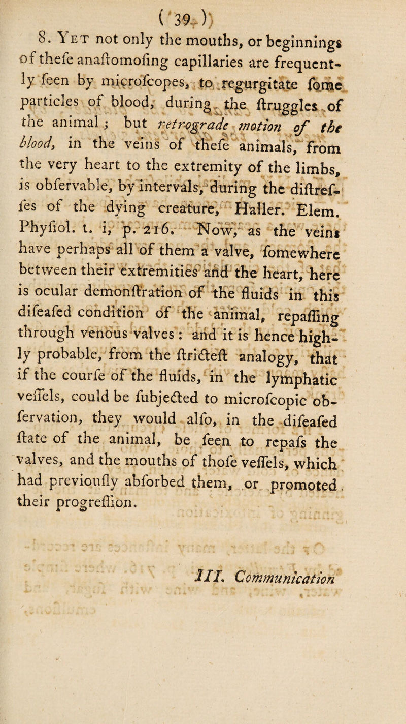 ('39^)) 8. Yet not only the mouths, or beginnings of thefe anaftomofing capillaries are frequent- ly feen by mierdfeopes, ^ to'^regprgitate particles of blood, ^uring^^tlie^^ ftmggIcs,of the animal; but netrygrade-motion the blood, in the veins of ^tKefe’^animals, from the very heart to the extremity of the limbs, is obfervable, bylntervalsi-^'during the-diftref-!* fes of the dying-creim^ Haller.-’E Phyfiol. t. i,'' pV2T6.-“*‘-Nowy as the'''veiris have perhapsall'-of them“'a valve, 'fomewherc between theif cxtremitieS^add the heart,-'hef8 is ocular demonftra'tioh of ^the fluids'-in- this difeafed condition- oY Yh'e Animal, repaffirtg' through venduswalves': anA it is hence hieh-' ly probable, from the ftrifte'ft analogy, that ' if the courfe of the fluids,‘in 'the lymphatic vefTels, could be fubjedled to microfcopic ob- fervation, they would , alfo, in the difeafed date of the animal,' be feen, to rcpafs'the valves, and the mouths of thofe velTels, which ; had previoufly abforbed them, .or. promoted, their progreflion. Ill- Communication