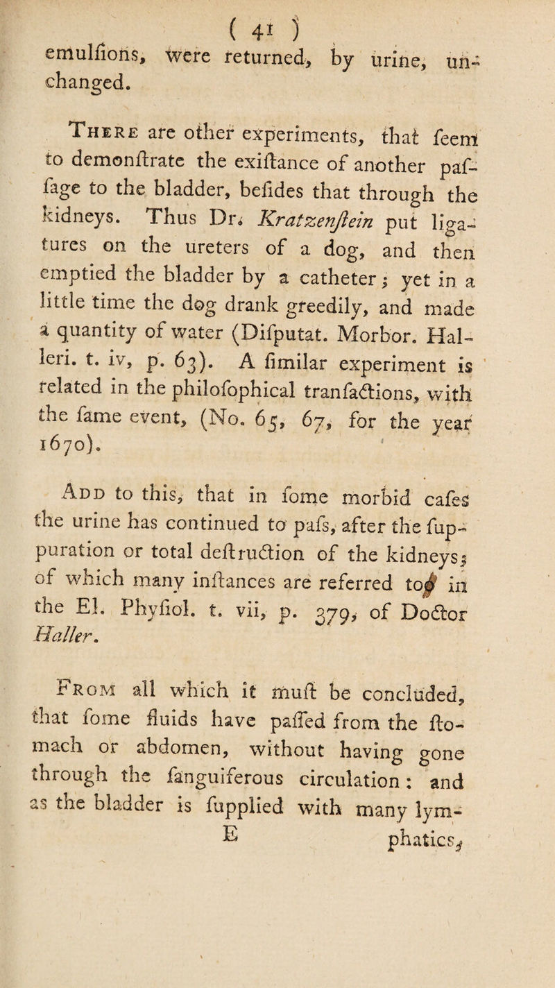 ( 40 . emulfiohs, were returned^ by urines un¬ changed. There are other experiments, that feent to demonftratc the exiftance of another paf- fage to the bladder, befides that through the kidneys. Thus Dr< Kratzenjlein put liga¬ tures on the ureters of a dog, and then emptied the bladder by' a catheter j yet in a little time the dog drank greedily, and made a quantity of water (Difputat. Morbor. Hal- leii. t. iv, p. 63). A fimilar experiment is related in the philofophical tranfadions, with the fame event, (No. (>ji for the year 1670). Add to this, that in fome morbid cafes the urine has continued to pafs, after the fup- puration or total deftrudion of the kidneysj of which many inlfances are referred to# in the El. Phyfiol. t. vii, p. 379, of Dodor Haller. From all which it muft be concluded, that fome fluids have paffed from the fto- mach or abdomen, without having gone through the fanguiferous circulation: and as the bladder is fupplied with many lym- phatics^