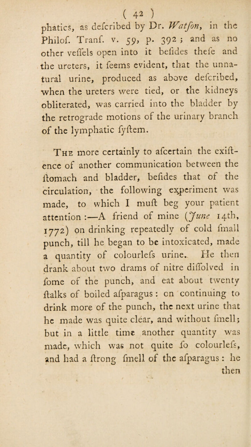 phatics, as dcfcrlbed by Dr. Watfon, in the Philof. Tranf. v. 59, p. 392 ; and as no other veffels open into it befides thefe and the ureters, it feems evident, that the unna¬ tural urine, produced as above deferibed, when the ureters were tied, or the kidneys obliterated, was carried into the bladder by the retrograde motions of the urinary branch of the lymphatic fyftem. The more certainly to afeertain the exlft- ence of another communication between the liomach and bladder, befides that of the circulation, - the following ex^periment was made, to which I mu ft beg your patient attention:—A friend of mine {^Junc 14th, 1772) on drinking repeatedly of cold fmall punch, till he began to be intoxicated, made a quantity of colourlefs urine,, fie then drank about two drams of nitre diffolvcd in fome of the punch, and eat about twenty ftalks of boiled afparagus: on continuing to drink more of the punch, the next urine that he made was quite clear, and without finell; but in a little time another quantity was made, which was not quite fo colourlefs, and had a ftrong fmell of the afparagus: he then