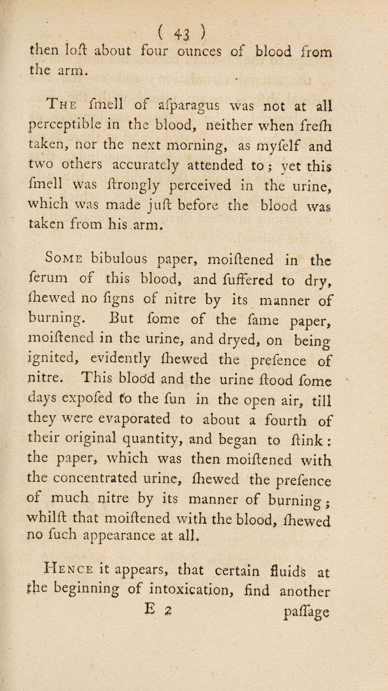 then lofl about four ounces of blood from the arm. The imell of afparagus was not at all perceptible in the blood, neither when frefh taken, nor the next morning, as myfelf and two others accurately attended to; yet this fmell was ftrongly perceived in the urine, which was made juft before the blood was taken from his.arm. Some bibulous paper, moiftened in the ferum of this blood, and fulfered to dry, Ihcwed no figns of nitre by its manner of burning. Tut fome of the fame paper, moiftened in the urine, and dryed, on being ignited, evidently Ihewed the prefence of nitre. This bloo’d and the urine ftood fome days expofed fo the fun in the open air, till they were evaporated to about a fourth of their original quantity, and began to ftink : the paper, which was then moiftened with the concentrated urine, ihewed the prefence of much nitre by its manner of burning; whilft that moiftened with the blood, ihewed no fuch appearance at all. Hence it appears, that certain fluids at the beginning of intoxication, find another E 2 paifage