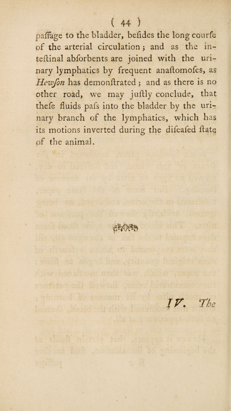 paffage to the bladder, befides the long courfe of the arterial circulation; and as the in- teftinal abforbents are joined with the uri¬ nary lymphatics by frequent anaftomofes, as Hewfon has 4ei^0J^ftrated 5 and as there is no other road, vjt may juftly conclude, that thefe fluids pafs into the bladder by the urir nary branch of the lymphatics, which has its motions inverte4 during the difea.fed ftatg of the animal. jr. The