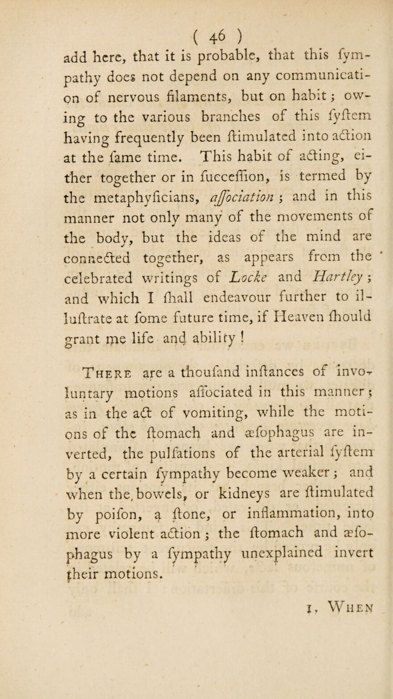 add here, that it is probable, that this fym- pathy does not depend on any communicati¬ on of nervous filaments, but on habit; ow¬ ing to the various branches of this ryflem having frequently been ftimulated into adiion at the fame time. This habit of adting, ei¬ ther together or in fuecelTion, is termed by the metaphyficians, aUociation ; and in this manner not only many of the movements of the body, but the ideas of the mind are connedted together, as appears from the celebrated writings of Locke and Hartley ; and which I fhall endeavour further to il- luflrate at fome future time, if Heaven Ihould grant tyie life and ability ! There are a thoufand infiances of invo^ luntary motions afibciated in this manner; as in the adl of vomiting, while the moti¬ ons of the ftomach and ^fophagus are in¬ verted, the pulfations of the arterial fyfiem by a certain fympathy become weaker; and when the, bowels, or kidneys are fiimulated by poifon, ftone, or inflammation, into more violent adtion ; the fiomach and aefo- phagus by a fympathy unexplained invert fheir motions. I. When