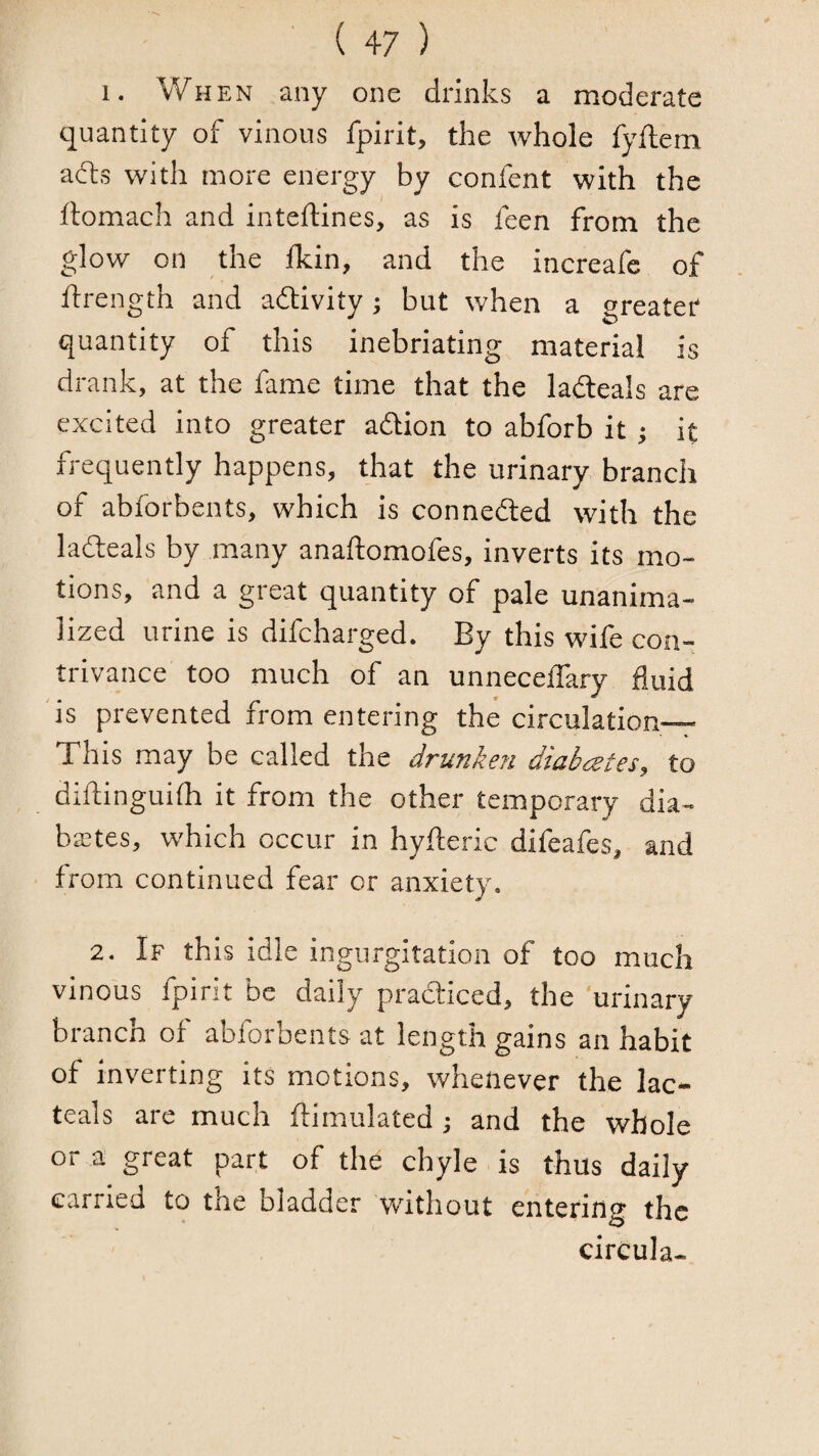 I. When any one drinks a moderate quantity of vinous fpirit, the whole fyftem adts with more energy by confent with the rtomach and inteftines, as is feen from the glow on the Ikin, and the increafe of ftrength and adlivity ; but when a greater quantity of this inebriating material is drank, at the fame time that the ladteals are excited into greater adlion to abforb it; it frequently happens, that the urinary branch of abforbents, which is connedled with the ladteals by many anaftomofes, inverts its mo¬ tions, and a great quantity of pale unanima- lized urine is difcharged. By this wife con¬ trivance too much of an unnecetfary fluid is prevented from entering the circulation—^ This may be called the drunken diabcetes, to diftinguhh it from the other temporary dia- bastes, which occur in hyfteric difeafes, and from continued fear or anxiety. 2. If this idle ingurgitation of too much vinous fpirit be daily pradticed, the urinary branch of abforbents at length gains an habit of inverting its motions, whenever the lac- teals are much ftimulated j and the whole or a great part of the chyle is thus daily carried to the bladder without entering the circula-