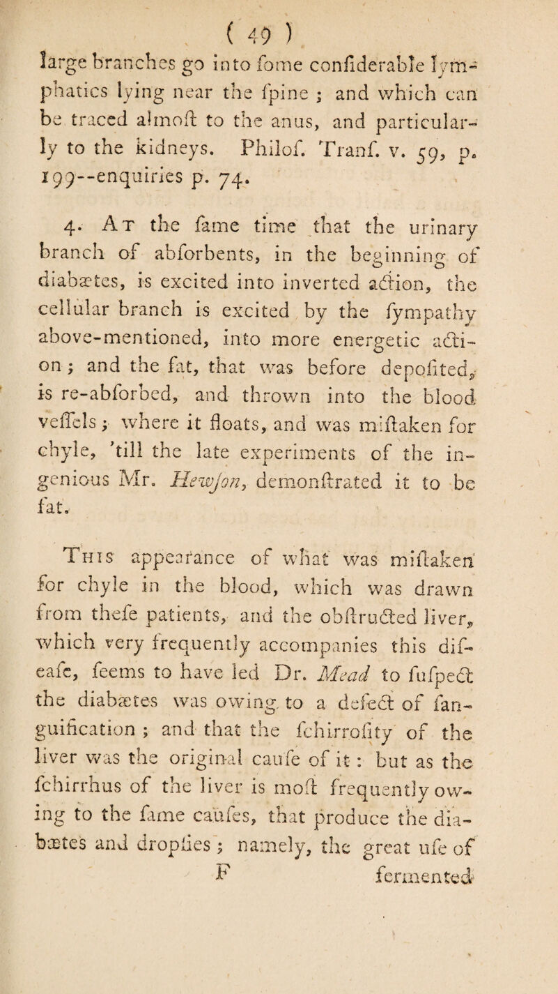 large branches go into fome confiderable Ijm- phatics lying near the fpine ; and which cart be traced almoft to the anas, and particular-' ly to the kidneys. Philof. Tranf. v. 59, p. i99--enquiries p. 74. 4. At the fame time that the urinary branch of abforbents, in the bepinninp- of o o diaba?teSj is excited into inverted adlion, the cellular branch is excited, by the fympathy above-mentioned, into more energetic acti¬ on; and the fat, that was before depofitedj,: is re-abforbed, and thrown into the blood veffcls; where it floats, and was miflaken for chyle, hill the late experiments of the in¬ genious Mr. Hewjon^ demonllrated it to -be fat. This appearance of what was mifcakeh for chyle in the blood, which vras drawn from thefe patients, and the obflriiaed liver^ tvhich very frequently accompanies this dif- eafe, feems to have led Dr, Mead to ftifpedl the diaba^tes was owing, to a defedt of fan- guirtcation ; and that the fchirrolrty of the liver was the original caufe of it: but as the fehirrhus of the liver is mod frequently ow¬ ing to the fame ca'ufes, that produce the dia- baites and droplies y namely, the great ufe of ^ F fermented