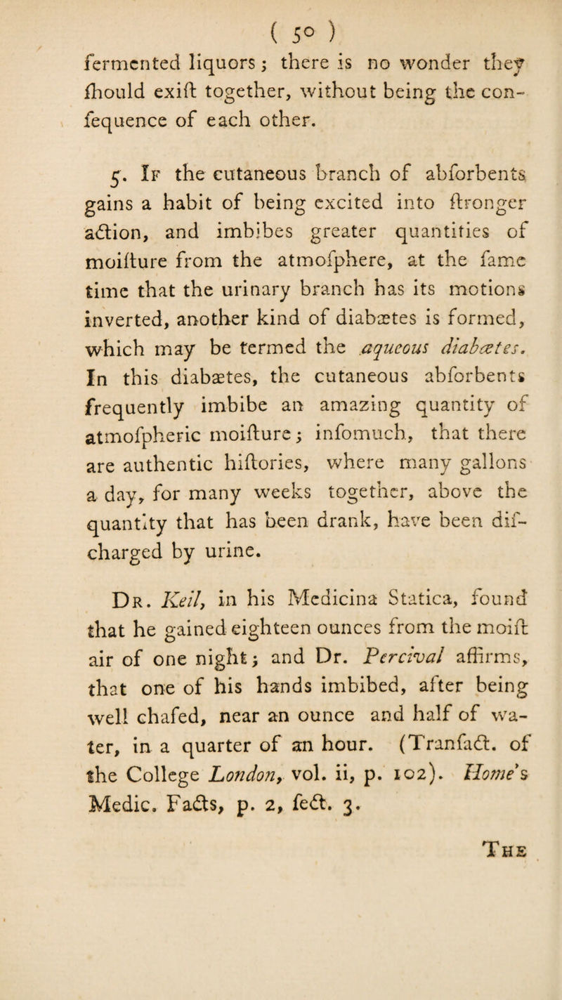 ( 5° ) fermented liquors; there is no wonder the^ Ihould exift together, without being the con- fequence of each other. 5. If the cutaneous branch of abforbents gains a habit of being excited into ftrongcr aition, and imbibes greater quantities of moilture from the atmofphere, at the fame time that the urinary branch has its motions inverted, another kind of diabcetes is formed, which may be termed the .aqueous diabcetes. In this diabaetes, the cutaneous abforbents frequently imbibe an amazing quantity of atmofpheric moifture; infomuch, that there are authentic hiftories, where miany gallons a day, for many weeks together, above the quantity that has been drank, have been dif- charged by urine. Dr. KeiU his Mcdicina Statica, found that he gained eighteen ounces from the moift air of one night; and Dr. Pcrcival affirms, that one of his hands imbibed, after being well chafed, near an ounce and half of wa¬ ter, in a quarter of an hour. (Tranfail, of the College London, vol. ii, p. 102). lIome\ Medic. Fadts, p. 2, fedl. 3. The