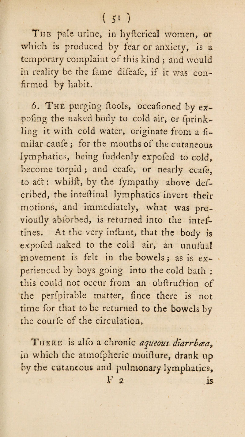 I The pale urine, in hyilerical women, or which is produced by fear or anxiety, is a temporary complaint of this kind ; and would in reality be the fame difeafe, if it was con¬ firmed by habit, 6. The purging flools, occafioned by ex- pofing the naked body to cold air, or fprlnk- ling it with cold water, originate from a fi- milar caufe; for the mouths of the cutaneous lymphatics, being fuddenly expofed to cold, become torpid ^ and ceafe, or nearly ceafe, to adt: whilll, by the fympathy above def- cribed, the inteftinal lymphatics invert their motions, and immediately, what was pre- vioully abforbed, is returned into the intef- tines. At the very inftant, that the body is expofed naked to the cold air, an unufual 'movement is felt in the bowels; as is ex- * perienced by boys going into the cold bath ; this could not occur from an obflrudlion of the pcrfpirable matter, fince there is not time for that to be returned to the bowels by the courfe of the circulation. There is alfo a chronic aqueous diarrhaa^ in which the atmofpheric moifture, drank up by the cutaneous and pulmonary lymphatics, F 2 is
