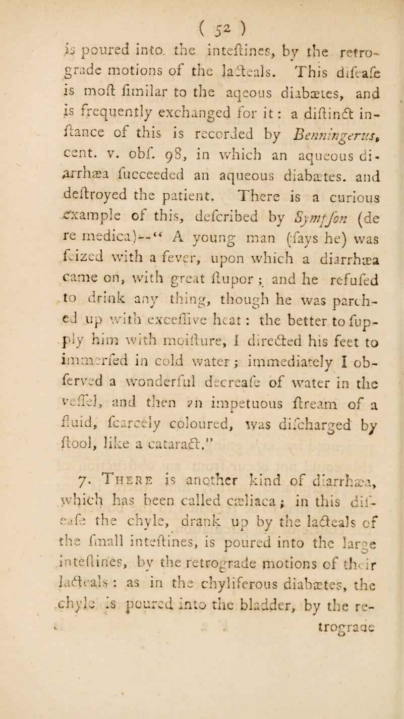 ( 5^ ) is poured into, the inteflines, by the retro¬ grade motions of the laitcals. This difeafe is moft litnilar to the aqeous diabaetes, and is frequently exchanged for it: a diftindt in^ fcance of this is recorded by Benningerus^ cent. V. obf. 9S, in which an aqueous di- Arrlisa fucceeded an aqueous diabaates. and deflroyed the patient. There is a curious .eCcamiple or this, defcribed by Synipjon (de re medica)--‘‘ A young man (lays he) was (cized with a fever, upon which a diarrhiea came on, with great ilupor ; and he refufed • to dnnk any tiling, though he was parch¬ ed up vrith exceffive heat: the better to fup- piy him with moiidure, 1 diredted his feet to immerfed in cold water; immediately I ob- ferved a wonderful decreafe of water in the veifel, and then ?n impetuous ftream of a fluid, fcarcely coloured, was difeharged by IlOo], like a cataracl.” 7. There is another kind of d'arrh£*a, which has been called cieliaca; in this dlf- Cdfe the chyle, di-ank up by tlie ladleals cf the fmall inteftines, is poured into the large Intefiines, by the retrograde motions of their ladeals ; as in the chyliferous diabastes, the .chyle is poured into the bladder, by the re- ^ trograde o