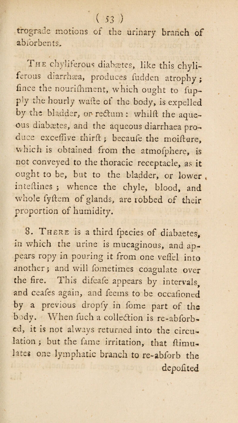 trograde motions of the urinary branch of abibrbcnts, t The chyliterous diabstes, like this chyli- ferous diarrha^^a, produces fudden atrophy; lince the noiiriiTimsnt, which ought to fup- p^y the hourly wafte of the body, is expelled by the bladder, or redliim: whilfi: the aque¬ ous diabeetes, and the aqueous diarrhaea pro¬ duce exceffive dilrfl;; becaufe the moifture, which is obtained from the atmofphere, is not conveyed to the thoracic receptacle, as it ought to be, but to the bladder, or lower , inteilines ; v/hence the chyle, blood, and whole fyftem of glands, are robbed of their proportion of kumidity. 8. There is a third fpecies of diabaetes, in vv'hich the urine is mucaginous, and ap¬ pears ropy in pouring it from one veffel into another j and will fometimes coagulate over the fire. This difeafe appears by intervals and ceafes again, and feeins to be occafioned by a previous dropfy in fome part of the body. When fuch a colledlion is re-abforb- cd, it is not always returned into the circu¬ lation ; but the fame irritation, that ftimu- lates one lymphatic branch to re-abforb the depofited