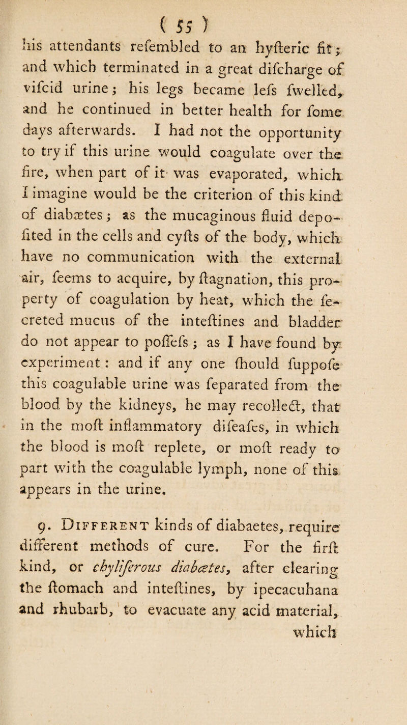his attendants refembled to an bvfteric fit : and which terminated in a great difcharge of vifcid urine; his legs became lefs fwelled, and he continued in better health for fome days afterwards. I had not the opportunity to try if this urine would coagulate over the iire, when part of it' was evaporated, which. 1 Imagine would be the criterion of this kind of diab.Ttes; as the mucaginous fluid depo- fited in the cells and cyfl;s of the body, which have no communication with the external air, feems to acquire, by flagnation, this pro¬ perty of coagulation by heat, which the fe- creted mucus of the intefliines and bladder do not appear to poffefs; as I have found by experiment: and if any one (hould fuppofe this coagulable urine was feparated from the blood by the kidneys, he may recoHedl, that in the moft inflammatory difeafes, in which the blood is moft replete, or moft ready to part with the coagulable lymph, none of this appears in the urine. 9. Different kinds of diabaetes, require different methods of cure. For the flrft kind, or chyliferous diabc^tesy after clearing the ftomach and inteftines, by ipecacuhana and rhubarb,' to evacuate any acid material, which
