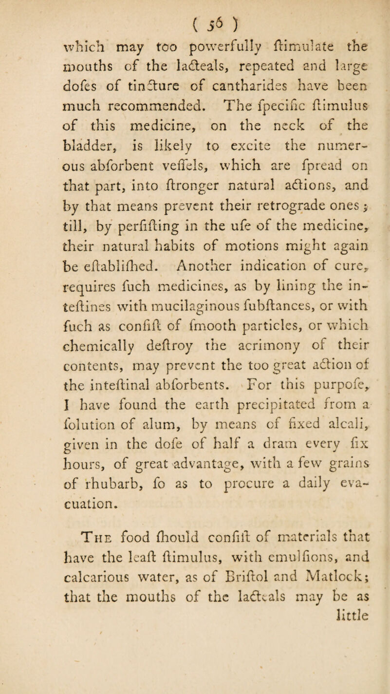which may too powerfully flimulate the mouths of the ladleals, repeated and large dofes of tin£ture of cantharides have been much recommended. The fpecific flimulus of this medicine, on the neck of the bladder, is likely to excite the numer¬ ous abforbent veffels, which are fpread on that part, into ftronger natural adions, and by that means prevent their retrograde ones; till, by perfifting in the ufe of the medicine, their natural habits of motions might again be ehablifhed. Another indication of cure, requires fuch medicines, as by lining the in- teflines with mucilaginous fubftances, or with fuch as conliil of fmooth particles, or which chemically deftroy the acrimony of their contents, may prevent the too great adion of the inteftinal abforbents. 'For this purpofe, I have found the earth precipitated from a folution of alum, by means of fixed alcali, given in the dofe of half a dram every fix hours, of great'advantage, with a few grains of rhubarb, fo as to procure a daily eva¬ cuation. The food (hould confiib of materials that have the leafi: flimulus, with emulfions, and calcarious water, as of Briftol and Matlock; that the mouths of the ladcals may be as little