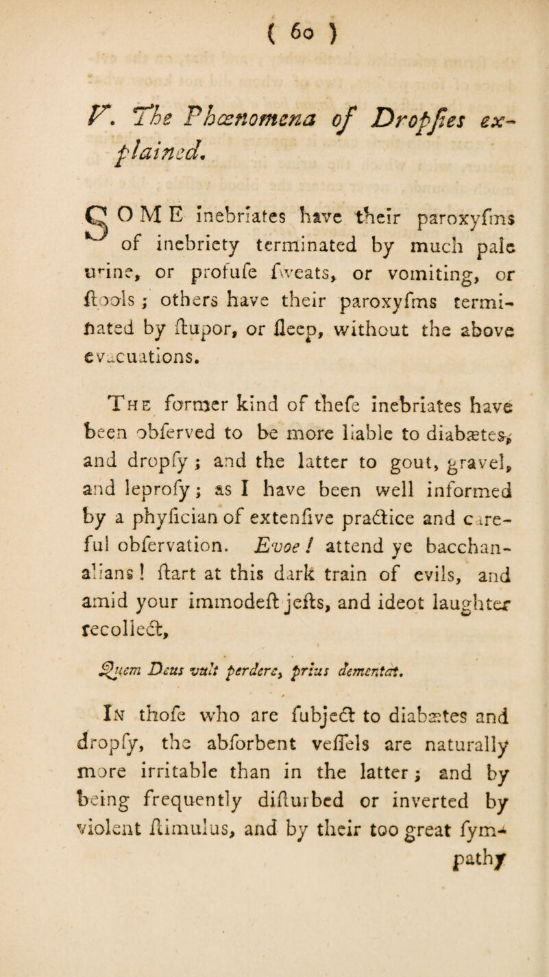 V. l*he rhcenomcna of Dropfes ex-- plained. Q O M E Inebriates have tbclr paroxyfms ^ of inebriety terminated by much pale u*-ine, or profufe f^veats, or vomiting, or ftools; others have their paroxyfms term!- fiatcd by ftupor, or lleep, without the above cvucuatlons. The former kind of thefe Inebriates have been obferved to be more liable to diabsete^^ and dropfy ; and the latter to gout, gravel, and leprofy; as I have been well informed by a phyfician of extenfive pradlice and care¬ ful obfervation. Evoe ! attend ye bacchan¬ alians ! ftart at this dark train of evils, and amid your immodeft jefts, and ideot laughter recoliedt, > Dcus vult ferdcrcy prias dement^rt, Lnt thofe who are fubjedl to diaba^tes and dropfy, the abforbent veffels are naturally more irritable than in the latter; and by being frequently didurbed or inverted by violent ftimulus, and by their too great fym-^ path/