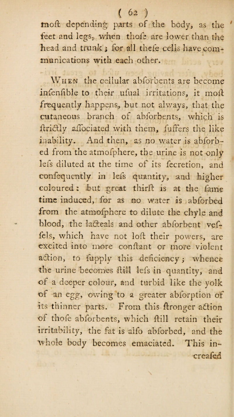 moft depending parts of the body, as the feet and legs,, when thofe are lower than the head and trunk; for all thefe celk have com* •i munications with each other. Whe’N the cellular abforbents are become infenhble to their ufual irritations, it moft y frequently happens^ but not always, that the cutaneous branch of abforbents, which is flridlly aiTociated with them, fuffers the like inability. And then, as no water is abforb- ed from the atrnofphere, the urine is not only lefs diluted at the time of its fecretion, and confequently in lefs quantity., and higher coloured: but great thirft is at the fame time induced, for as no water is abforbed from the atmoiphere to dilute the chyle and blood, the ladteals and other abforbent vef* fels, which have not loft their powers, are excited into more conftant or more violent adlion, to fupply this dciiciency; whence the urine becomes -ftill lefs in quantity, and of a deeper colour, and turbid like the yolk of an egg, owing to a greater abforption of its thinner parts. From this-ftronger action of thofe abforbents, which ftill retain their irritability, the fat is alfo abforbed, and the ^vho!e body becomes emaciated. This in- creafed