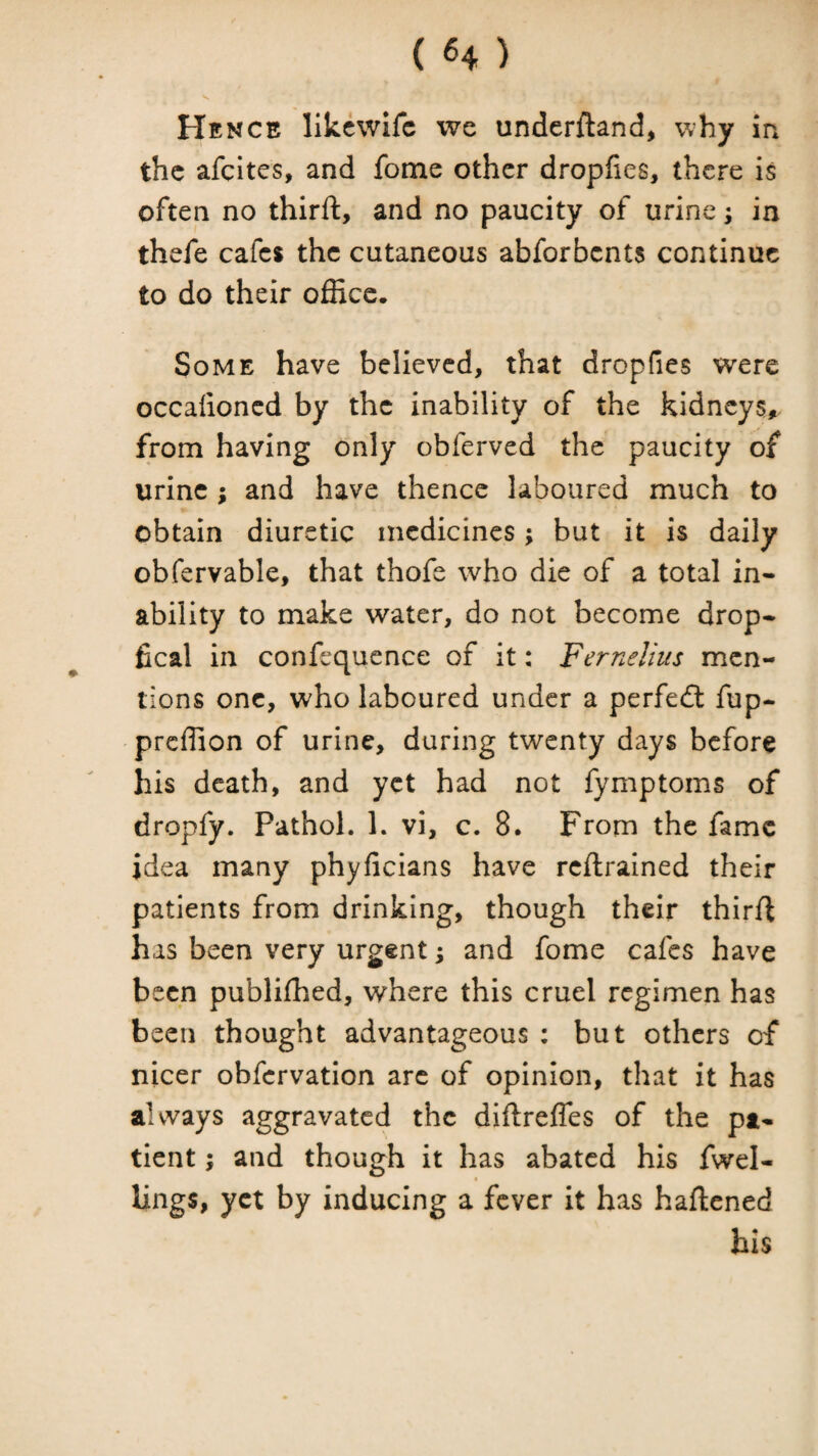 (H) Hence like wife we underftand, w hy in the afeites, and fome other dropfies, there is often no third:, and no paucity of urine; in thefe cafes the cutaneous abforbents continue to do their office. Some have believed, that dropfies were occalioncd by the inability of the kidneys,, from having only obferved the paucity of urine ; and have thence laboured much to obtain diuretic medicines; but it is daily obfervable, that thofe who die of a total in* ability to make water, do not become drop* fical in confequence of it: Ferneli'us men¬ tions one, who laboured under a perfect fup- preffion of urine, during twenty days before his death, and yet had not fymptoms of dropfy. Pathol. 1. vi, c. 8. From the fame idea many phyficians have reftrained their patients from drinking, though their third has been very urgent; and fome cafes have been publifhed, where this cruel regimen has been thought advantageous : but others of nicer obfervation arc of opinion, that it has always aggravated the didrefles of the pa¬ tient ; and though it has abated his fwel- lings, yet by inducing a fever it has hadened his