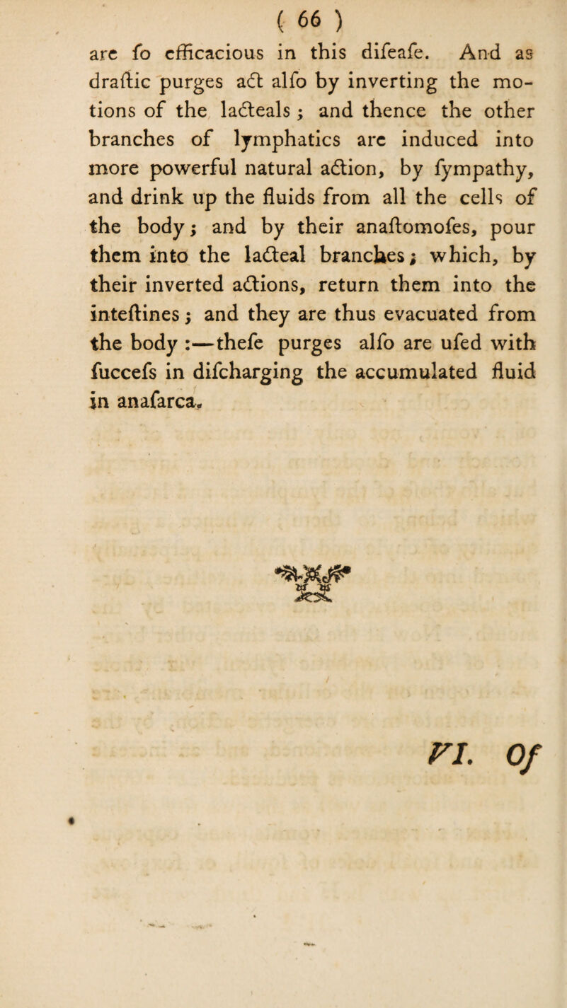 arc fo cfKcacious in this difeafe. And as draftic purges aft alfo by inverting the mo¬ tions of the ladteals; and thence the other branches of lymphatics arc induced into more powerful natural adlion, by fympathy, and drink up the fluids from all the cells of the body; and by their anafl;omofes, pour them into, the lad:eal branches; which, by their inverted aftions, return them into the inteftines; and they are thus evacuated from the body :—thefe purges alfo are ufed with fuccefs in difeharging the accumulated fluid in anafarca* ri. Of