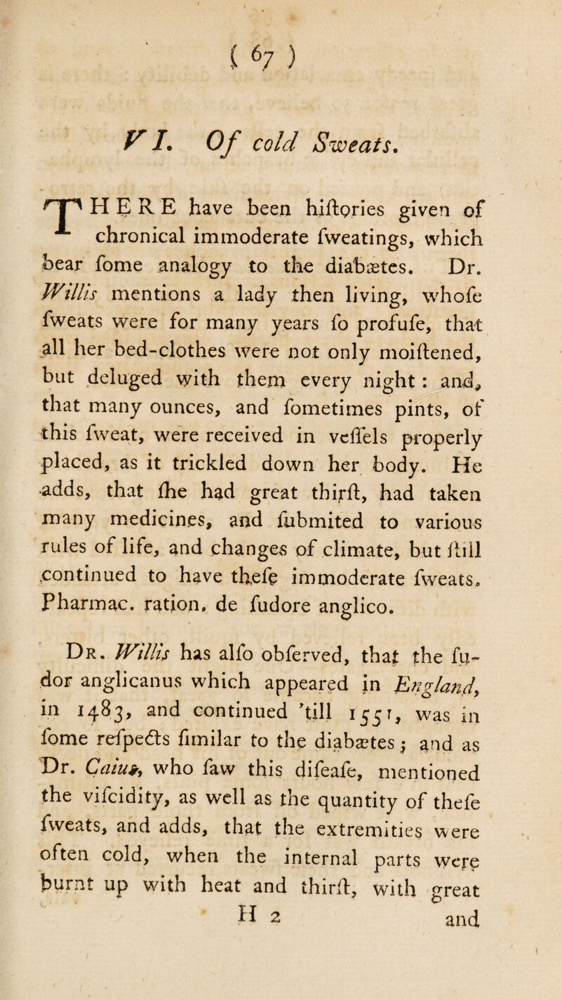 / i ^7 ) y /. Of cold Sweats. ^1'^ HERE have been hiftpries given of ^ chronical immoderate fvveatings, which bear fome analogy to the diabietes. Dr. Willis mentions a lady then living, whofe fweats were for many years fo prof^ufe, that ^all her bed-clothes were not only moiftened, but deluged with them every night: and^ that many ounces, and fometimes pints, of \ ^ were received in vcffels properly placed, as it trickled down her body. He ■adds, that Ihe had great third:, had taken many medicines, and fubmited to various rules of life, and changes of climate, but dill continued to have thefe immoderate fweats. Pharmac. ration, de fudore anglico. Dr. Willis has alfo obferved, tha| the fu- dor anglicanus which appeared in England, in 1483, and continued 'till 1551, was in fome refpedts fimilar to the diaba;tes and as Dr. Caiui, who faw this difeafe, mentioned the vifcidity, as well as the quantity of thefe fweats, and adds, that the extremities were often cold, when the internal parts were burnt up with heat and third, with great 2 and