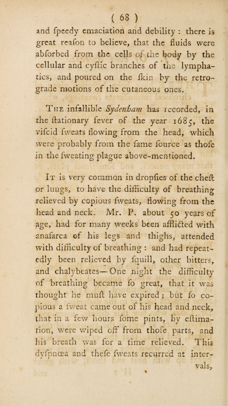 and fpcedy emaciation and debility : there is great reafon to believe, that the fluids were abforbed from the cells of the body by the cellular and cyfcic branches of the lympha¬ tics, and poured on the Ikin by the retro¬ grade motions of the cutaneous ones. The infallible Sydenham has recorded, in the ftationary fever of the year 1685, the vifeid fweats flowing from the head, which were probably from the fame fource as thofe in the fweating plague above-mentioned. It is very common in dropfies of the chefl: or lungs, to have the difficulty of breathing relieved by copious fweats, flowing from the head and neck. Mr. P. about 50 years of age, had for many weeks been afflided with anafarca of his legs and thighs, attended with difficulty of breathing : and had repeat¬ edly been relieved by fquill, other bitters, and chalybeates—One night the difficulty of breathino- became fo 2:reat, that it w^as thought he muft have expired; but fo co¬ pious a fweat came out of his head and neck, that in a few hours fome pints, by eftima- tion, WTi'e wiped off from thofe parts, and his breath was for a time relieved. This dyfoncea and thefe fweats recurred at inter- ' i vals.