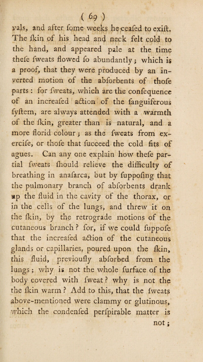 yals, and after fome weeks he^eafed toexift. The fkin of his head and neck felt cold to the hand, and appeared pate at the time thefe fweats flowed fo abundantly; which is a proof, that they were produced by an in¬ verted motion of the abforbents of thofe parts: for fweats, which are the confequencc of an increafed adion ,of the fanguiferous fyftem, are always attended with a warmth of the ITcin, greater than is natural, and a more florid colour; as the fweats from ex- ercife, or thofe that fucceed the cold fits of agues. Can any one explain how thefe par¬ tial fweats fhould relieve the difficulty of breathing in anafarca, but by fuppofing that the pulmonary branch of abforbents drank ttp the fluid in the cavity of the thorax, or in the cells of the lungs, and threw it on the fkin, by the retrograde motions of the cutaneous branch ? for, if we could fuppofe that the increafed adion of the cutaneous glands or capillaries, poured upon the fkin, this fluid, previoufly abforbed from the longs; why is not the whole furface of the body covered with fweat ? why is not the the fkin warm ? x4dd to this, that the fweats above-mentioned were clammy or glutinous, y/hich the condenfed perfpirablc matter is not i