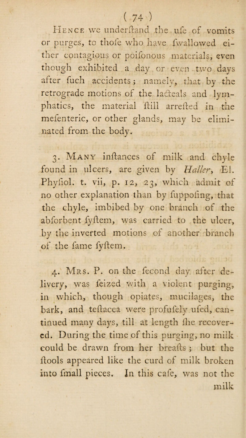 Hence wc underrcaiid the ufe of vomits or purges, to thofe who have fwallowed ei¬ ther contagious or poifonous materials, even though exhibited a day or even. two days after fuch accidents; namely, that by the retrograde motions of the ladeals and lym¬ phatics, the material ftiil arrefted in the mefenteric, or other glands, may be elimi¬ nated from the body. 3. Many inftances of milk and chyle found in ulcers, are given by Haller^ El. Phyiiol. t. vii, p. 12, 23, which admit of no other explanation than by fuppofing, that the chyle, imbibed by one branch of the abforbent fyftem, was carried to the ulcer, by the inverted motions of another '-branch of the fame fyftem. 4. Mrs. P. on the fecond day after de¬ livery, was feized with a violent purging, in which, though opiates, mucilages, the bark, and teftacea were profufely ufed, can- tinued many days, till at length ftie recover¬ ed. During the time of this purging, no milk could be drawn from her breafts; but the ftools appeared like the curd of milk broken into fmall pieces. In this cafe, was not the milk