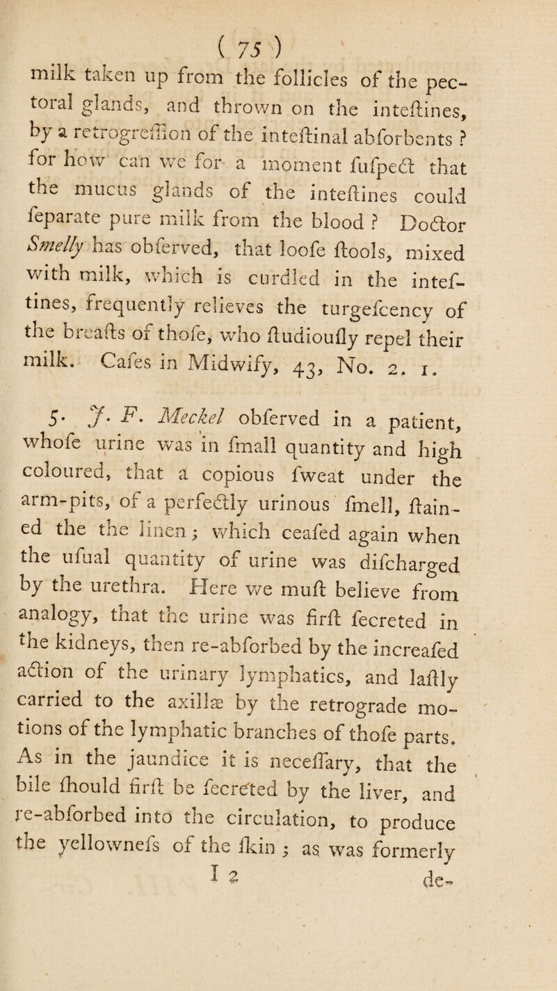 ( 73 ') milk t^ken up from tlie follicles of the pec— tora.1 glands, and thrown on the inteflines, by a retrogreilion of the inteftinal abforbents ? for how can we for a moment fufpedl that the mucus glands of the intefines could feparate pure milk from the blood ? Doftor Sjficlly has obferved, that loofe fools, mixed vrith milk, w-hich is curdled in the intef- tines, frequently relieves the turgefcency of the breads or thofe, who fudioufly repel their milk. Cafes in Midwify, 43, No. 2. i. 5. J. F, Meckel obferved in a patient, whofe urine was in fmall quantity and high coloured, that a copious fweat under the arm-pits, of a perfedly urinous fmell, ftain- ed the the linen j which ceafed again when the ufuai quantity of urine was difeharged by the urethra. Here we mufi: believe from analogy, that the urine was firft fecreted in ^he kidneys, then re-abforbed by the increafed aftion of the urinary lymphatics, and lafly carried to the axilla by the retrograde mo¬ tions of the lymphatic branches of thofe parts^ As in the jaundice it is neceffary, that the bile fhould firft be fecre'ted by the liver, and je-abforbed into tire circulation, to produce the yellownefs of the fkin ; as was formerly ^ ^ dc-