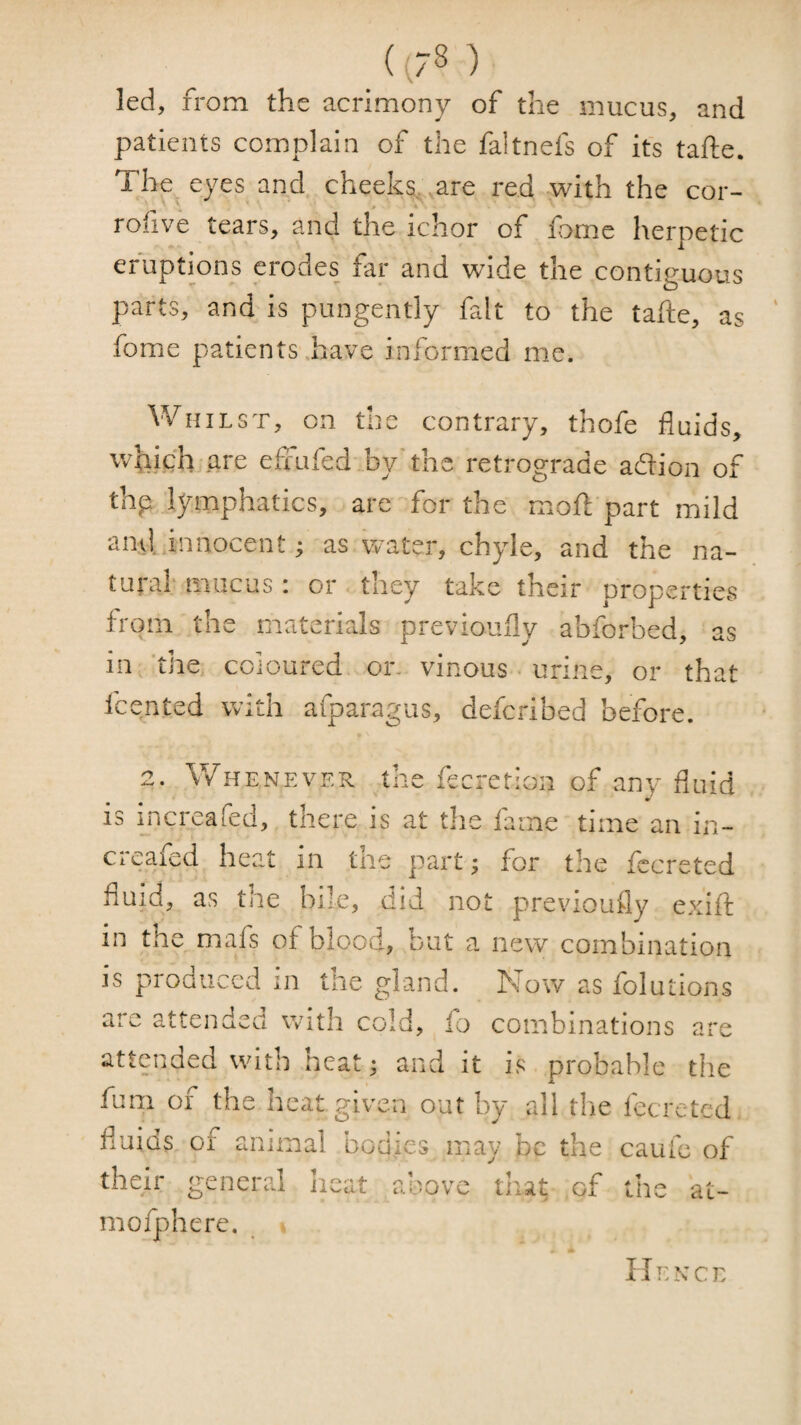 (^78 ) led, from the acrimony of the mucus, and patients complain of the faltnefs of its tafte. The, eyes and cheeks, ^are red with the cor- rofive tears, and the ichor of fome herpetic eruptions erodes far and wide the contiguous parts, and is pungently fait to the tafte, as fome patients have informed me. Whilst, on the contrary, thofe fluids, which are efiufed by'the retrograde adion of thp lymphatics, are for the moft part mild anvl. innocentas water, chyle, and the na¬ tural* mucus: or they take their properties from the materials previoufly abforbed, as iii ^ tJiej coloured or. vinous • urine, or that fcented with afparagiis, defcribed before. 2. Whenever the fecretion of any fluid is increafed, there is at the fame time an in- creafed heat in the part; for the fccreted fluid, as the bile, (lid not previoufly exift in the mafs of blood, Dut a new combination js produced in tiie gland. Kmw as folutions aie attended with cold, io combinations are attended with heat; and it is probable the fum of the heat given out by all tlie fecreted fluids of animal bodies may be the caufc of their general heat above that of the at- mofpherc. Hi:nce