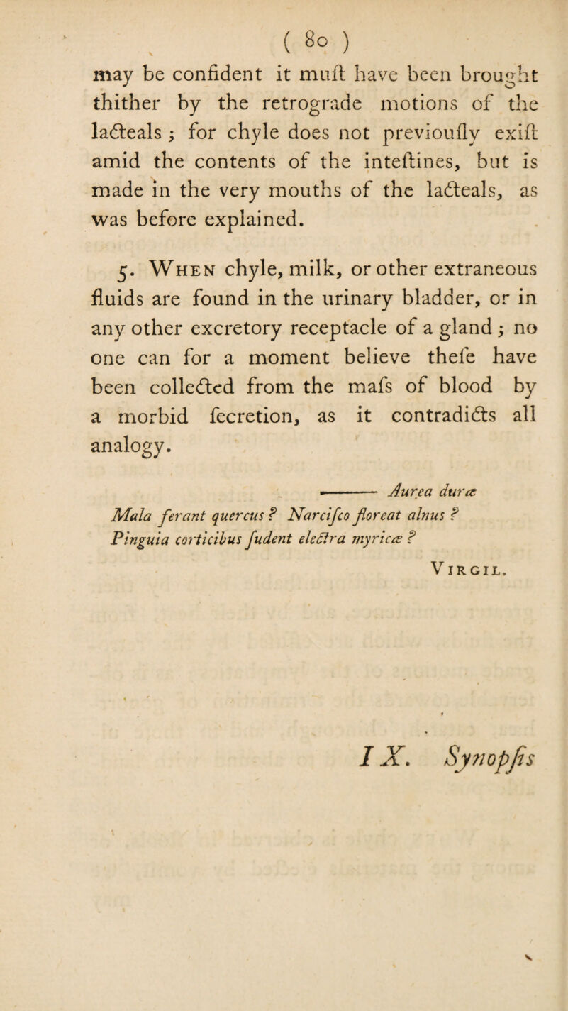 may be confident it muft have been brought thither by the retrograde motions of the ladleals ; for chyle does not previoully exift amid the contents of the inteftines, but is made in the very mouths of the lafteals, as was before explained. 5. When chyle, milk, or other extraneous fluids are found in the urinary bladder, or in any other excretory receptacle of a gland; no one can for a moment believe thefe have been colledlcd from the mafs of blood by a morbid fecretion, as it contradidls all analogy. ■■ ' ■ — Aurea dura: Mala ferant quercus ? Narcifco Jioreat alnus ? Pinguia coriicibus fudent eledlra myrica ? Virgil. IX. Sy?iopJjs