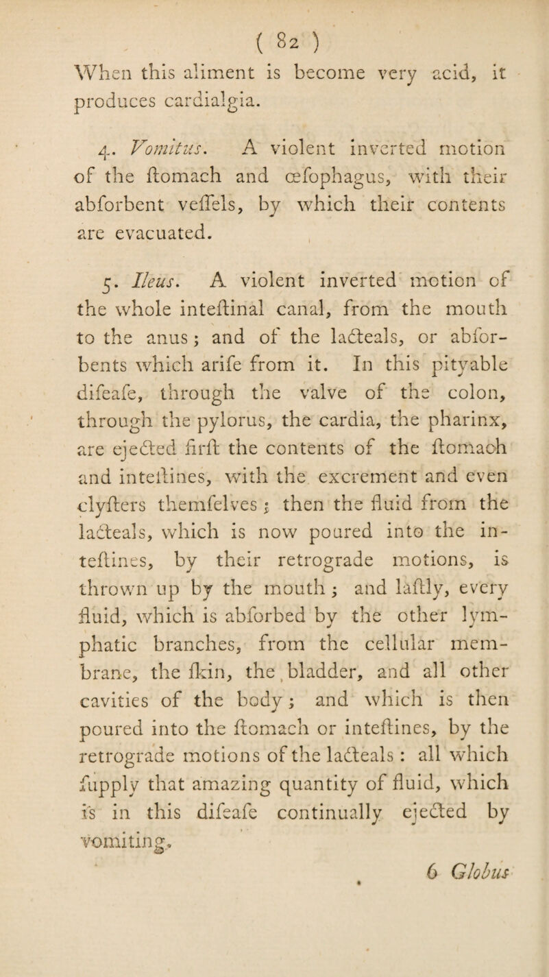 When this aliment is become very acid, it * produces cardialgia. 4. Vomitiis, A violent inverted motion of the ftomach and cefophagus, with their abforbent veffels, by which their contents are evacuated. 5. Ileus, A violent inverted' motion of the whole inteftinal canal, from the mouth to the anus; and of the ladleals, or abfor- bents which arife from it. In this pity able difeafe, through the valve of the colon, through the pylorus, the cardia, the pharinx, are ejected firft the contents of the ftomach and inteftines, with the excrement and even clyfters thernfelves i then the fluid from the lacteals, which is now poured into the in¬ teftines, by their retrograde motions, is thrown up by the mouth; and laftly, every fluid, which is abforbed by the other lym¬ phatic branches, from the cellular mem¬ brane, the fliin, the ^bladder, and all other cavities of the body; and which is then poured into the ftomach or inteftines, by the retrograde motions of the ladfeals: all which fupply that amazing quantity of fluid, which is in this difeafe continually ejedted by vomiting. 6 Globus